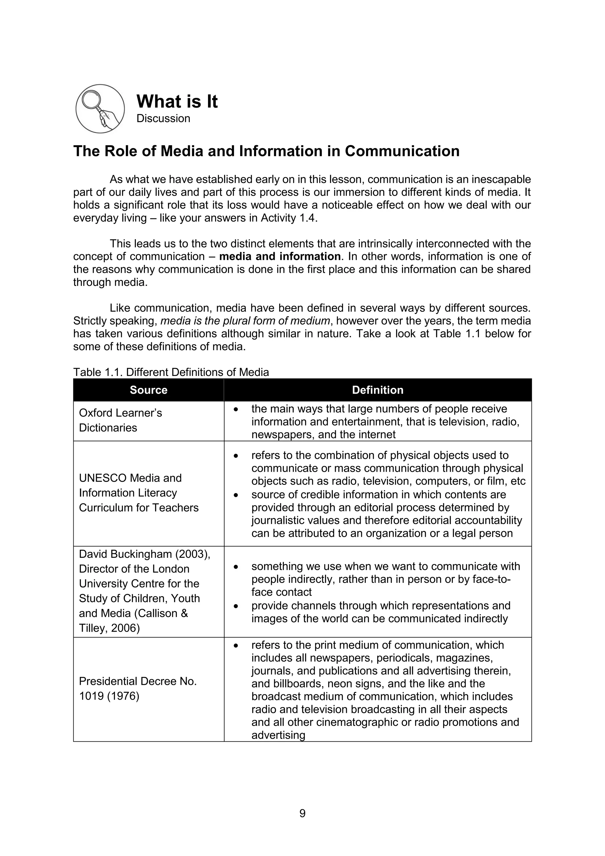 9
What is It
Discussion
The Role of Media and Information in Communication
As what we have established early on in this lesson, communication is an inescapable
part of our daily lives and part of this process is our immersion to different kinds of media. It
holds a significant role that its loss would have a noticeable effect on how we deal with our
everyday living – like your answers in Activity 1.4.
This leads us to the two distinct elements that are intrinsically interconnected with the
concept of communication – media and information. In other words, information is one of
the reasons why communication is done in the first place and this information can be shared
through media.
Like communication, media have been defined in several ways by different sources.
Strictly speaking, media is the plural form of medium, however over the years, the term media
has taken various definitions although similar in nature. Take a look at Table 1.1 below for
some of these definitions of media.
Table 1.1. Different Definitions of Media
Source Definition
Oxford Learner’s
Dictionaries
 the main ways that large numbers of people receive
information and entertainment, that is television, radio,
newspapers, and the internet
UNESCO Media and
Information Literacy
Curriculum for Teachers
 refers to the combination of physical objects used to
communicate or mass communication through physical
objects such as radio, television, computers, or film, etc
 source of credible information in which contents are
provided through an editorial process determined by
journalistic values and therefore editorial accountability
can be attributed to an organization or a legal person
David Buckingham (2003),
Director of the London
University Centre for the
Study of Children, Youth
and Media (Callison &
Tilley, 2006)
 something we use when we want to communicate with
people indirectly, rather than in person or by face-to-
face contact
 provide channels through which representations and
images of the world can be communicated indirectly
Presidential Decree No.
1019 (1976)
 refers to the print medium of communication, which
includes all newspapers, periodicals, magazines,
journals, and publications and all advertising therein,
and billboards, neon signs, and the like and the
broadcast medium of communication, which includes
radio and television broadcasting in all their aspects
and all other cinematographic or radio promotions and
advertising
 