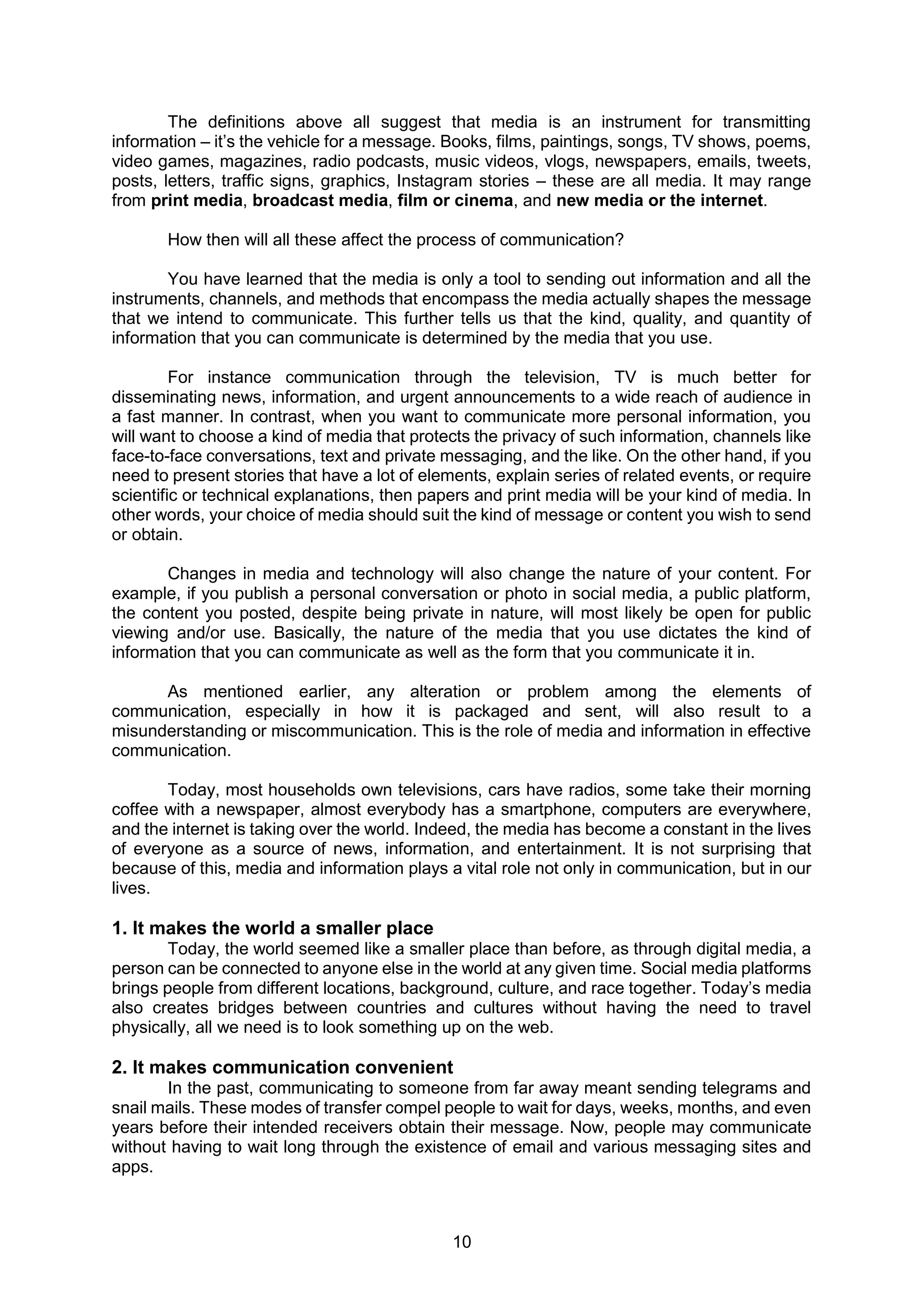 10
The definitions above all suggest that media is an instrument for transmitting
information – it’s the vehicle for a message. Books, films, paintings, songs, TV shows, poems,
video games, magazines, radio podcasts, music videos, vlogs, newspapers, emails, tweets,
posts, letters, traffic signs, graphics, Instagram stories – these are all media. It may range
from print media, broadcast media, film or cinema, and new media or the internet.
How then will all these affect the process of communication?
You have learned that the media is only a tool to sending out information and all the
instruments, channels, and methods that encompass the media actually shapes the message
that we intend to communicate. This further tells us that the kind, quality, and quantity of
information that you can communicate is determined by the media that you use.
For instance communication through the television, TV is much better for
disseminating news, information, and urgent announcements to a wide reach of audience in
a fast manner. In contrast, when you want to communicate more personal information, you
will want to choose a kind of media that protects the privacy of such information, channels like
face-to-face conversations, text and private messaging, and the like. On the other hand, if you
need to present stories that have a lot of elements, explain series of related events, or require
scientific or technical explanations, then papers and print media will be your kind of media. In
other words, your choice of media should suit the kind of message or content you wish to send
or obtain.
Changes in media and technology will also change the nature of your content. For
example, if you publish a personal conversation or photo in social media, a public platform,
the content you posted, despite being private in nature, will most likely be open for public
viewing and/or use. Basically, the nature of the media that you use dictates the kind of
information that you can communicate as well as the form that you communicate it in.
As mentioned earlier, any alteration or problem among the elements of
communication, especially in how it is packaged and sent, will also result to a
misunderstanding or miscommunication. This is the role of media and information in effective
communication.
Today, most households own televisions, cars have radios, some take their morning
coffee with a newspaper, almost everybody has a smartphone, computers are everywhere,
and the internet is taking over the world. Indeed, the media has become a constant in the lives
of everyone as a source of news, information, and entertainment. It is not surprising that
because of this, media and information plays a vital role not only in communication, but in our
lives.
1. It makes the world a smaller place
Today, the world seemed like a smaller place than before, as through digital media, a
person can be connected to anyone else in the world at any given time. Social media platforms
brings people from different locations, background, culture, and race together. Today’s media
also creates bridges between countries and cultures without having the need to travel
physically, all we need is to look something up on the web.
2. It makes communication convenient
In the past, communicating to someone from far away meant sending telegrams and
snail mails. These modes of transfer compel people to wait for days, weeks, months, and even
years before their intended receivers obtain their message. Now, people may communicate
without having to wait long through the existence of email and various messaging sites and
apps.
 
