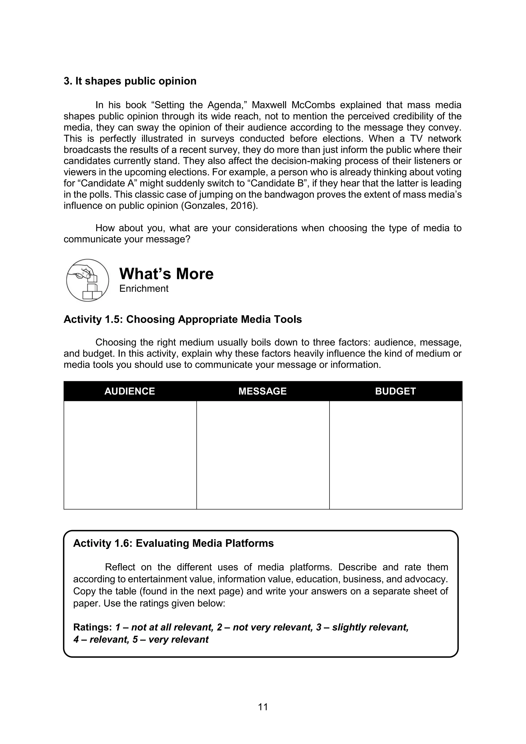 11
3. It shapes public opinion
In his book “Setting the Agenda,” Maxwell McCombs explained that mass media
shapes public opinion through its wide reach, not to mention the perceived credibility of the
media, they can sway the opinion of their audience according to the message they convey.
This is perfectly illustrated in surveys conducted before elections. When a TV network
broadcasts the results of a recent survey, they do more than just inform the public where their
candidates currently stand. They also affect the decision-making process of their listeners or
viewers in the upcoming elections. For example, a person who is already thinking about voting
for “Candidate A” might suddenly switch to “Candidate B”, if they hear that the latter is leading
in the polls. This classic case of jumping on the bandwagon proves the extent of mass media’s
influence on public opinion (Gonzales, 2016).
How about you, what are your considerations when choosing the type of media to
communicate your message?
What’s More
Enrichment
Activity 1.5: Choosing Appropriate Media Tools
Choosing the right medium usually boils down to three factors: audience, message,
and budget. In this activity, explain why these factors heavily influence the kind of medium or
media tools you should use to communicate your message or information.
AUDIENCE MESSAGE BUDGET
Activity 1.6: Evaluating Media Platforms
Reflect on the different uses of media platforms. Describe and rate them
according to entertainment value, information value, education, business, and advocacy.
Copy the table (found in the next page) and write your answers on a separate sheet of
paper. Use the ratings given below:
Ratings: 1 – not at all relevant, 2 – not very relevant, 3 – slightly relevant,
4 – relevant, 5 – very relevant
 