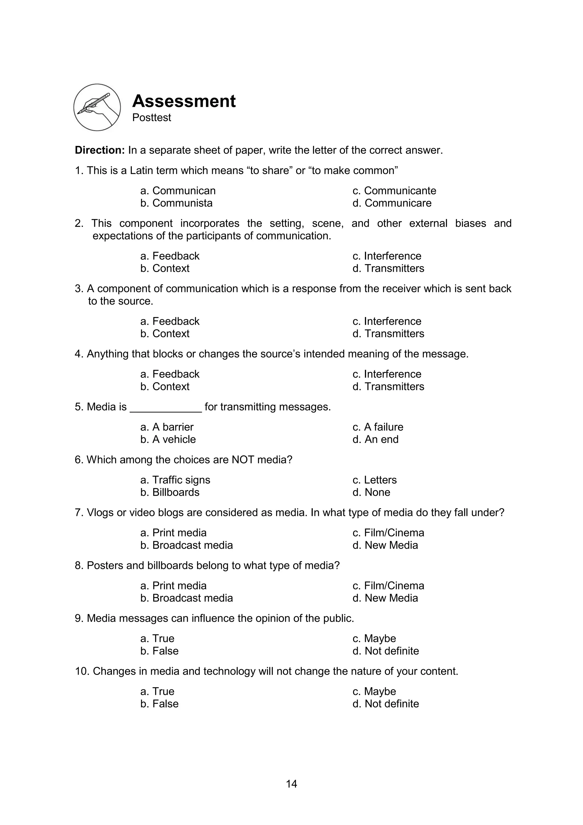 14
Assessment
Posttest
Direction: In a separate sheet of paper, write the letter of the correct answer.
1. This is a Latin term which means “to share” or “to make common”
a. Communican c. Communicante
b. Communista d. Communicare
2. This component incorporates the setting, scene, and other external biases and
expectations of the participants of communication.
a. Feedback c. Interference
b. Context d. Transmitters
3. A component of communication which is a response from the receiver which is sent back
to the source.
a. Feedback c. Interference
b. Context d. Transmitters
4. Anything that blocks or changes the source’s intended meaning of the message.
a. Feedback c. Interference
b. Context d. Transmitters
5. Media is ____________ for transmitting messages.
a. A barrier c. A failure
b. A vehicle d. An end
6. Which among the choices are NOT media?
a. Traffic signs c. Letters
b. Billboards d. None
7. Vlogs or video blogs are considered as media. In what type of media do they fall under?
a. Print media c. Film/Cinema
b. Broadcast media d. New Media
8. Posters and billboards belong to what type of media?
a. Print media c. Film/Cinema
b. Broadcast media d. New Media
9. Media messages can influence the opinion of the public.
a. True c. Maybe
b. False d. Not definite
10. Changes in media and technology will not change the nature of your content.
a. True c. Maybe
b. False d. Not definite
 
