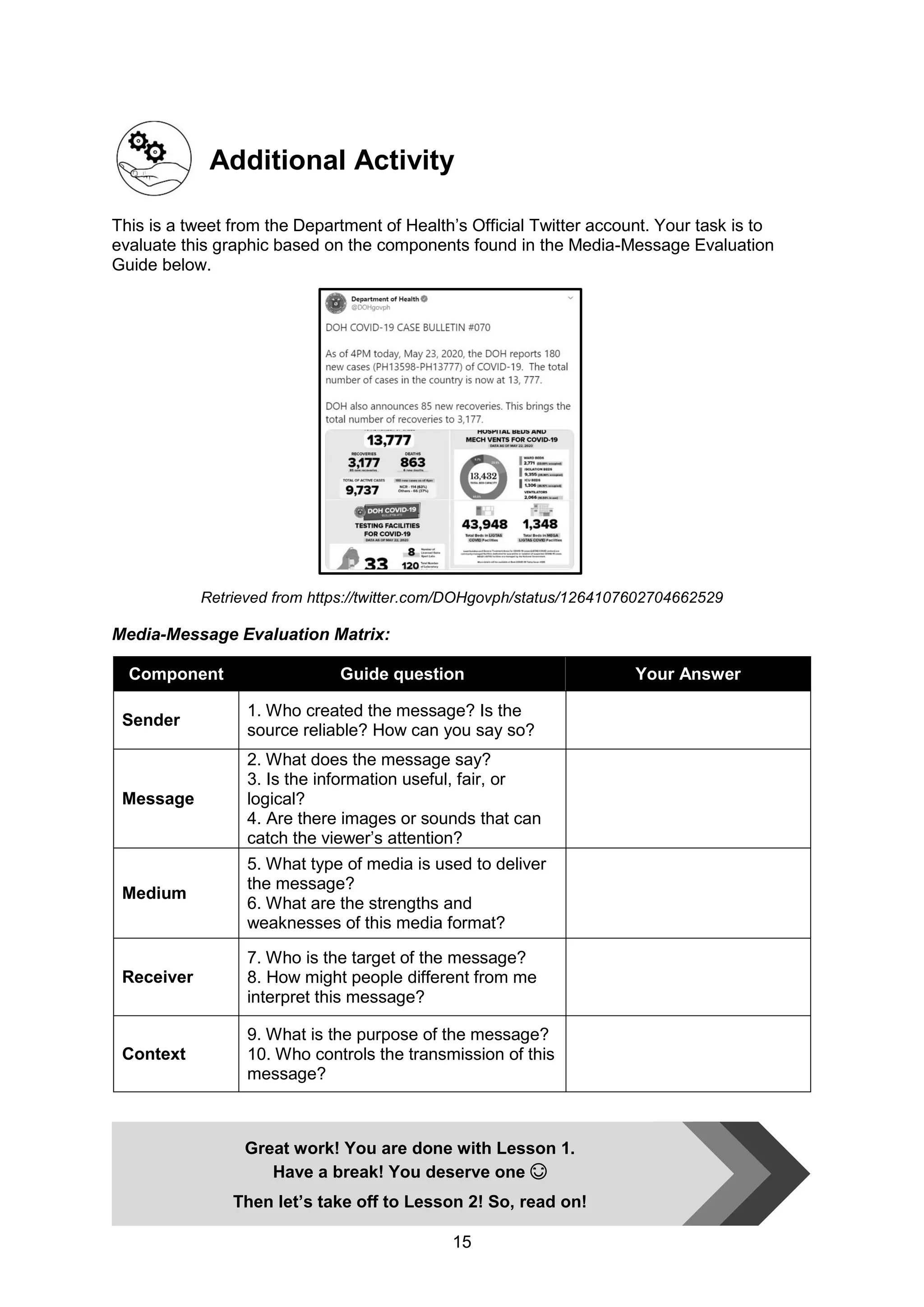 15
Additional Activity
This is a tweet from the Department of Health’s Official Twitter account. Your task is to
evaluate this graphic based on the components found in the Media-Message Evaluation
Guide below.
Retrieved from https://twitter.com/DOHgovph/status/1264107602704662529
Media-Message Evaluation Matrix:
Component Guide question Your Answer
Sender
1. Who created the message? Is the
source reliable? How can you say so?
Message
2. What does the message say?
3. Is the information useful, fair, or
logical?
4. Are there images or sounds that can
catch the viewer’s attention?
Medium
5. What type of media is used to deliver
the message?
6. What are the strengths and
weaknesses of this media format?
Receiver
7. Who is the target of the message?
8. How might people different from me
interpret this message?
Context
9. What is the purpose of the message?
10. Who controls the transmission of this
message?
Great work! You are done with Lesson 1.
Have a break! You deserve one 😊
Then let’s take off to Lesson 2! So, read on!
 