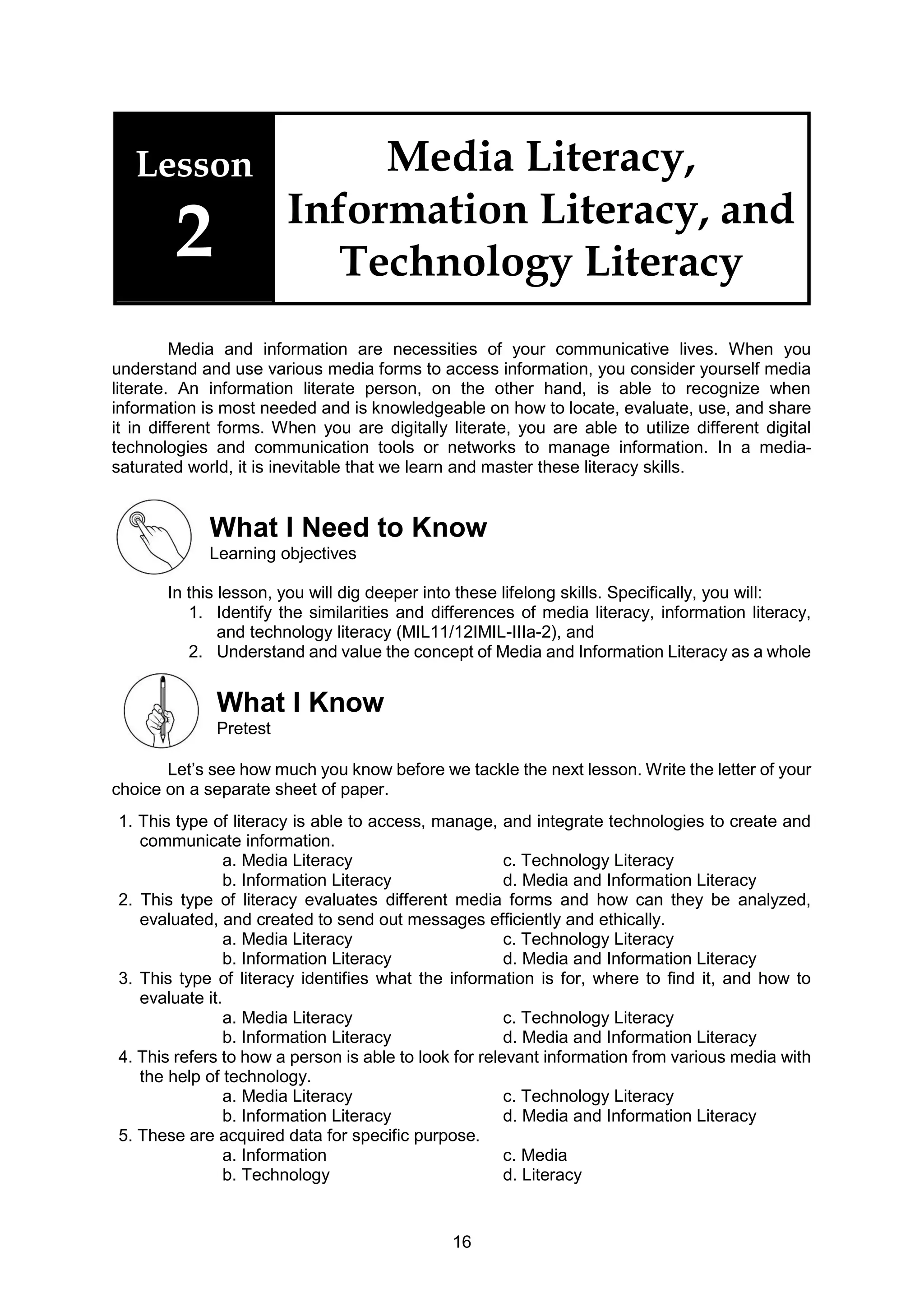 16
Lesson
2
Media Literacy,
Information Literacy, and
Technology Literacy
Media and information are necessities of your communicative lives. When you
understand and use various media forms to access information, you consider yourself media
literate. An information literate person, on the other hand, is able to recognize when
information is most needed and is knowledgeable on how to locate, evaluate, use, and share
it in different forms. When you are digitally literate, you are able to utilize different digital
technologies and communication tools or networks to manage information. In a media-
saturated world, it is inevitable that we learn and master these literacy skills.
What I Need to Know
Learning objectives
In this lesson, you will dig deeper into these lifelong skills. Specifically, you will:
1. Identify the similarities and differences of media literacy, information literacy,
and technology literacy (MIL11/12IMIL-IIIa-2), and
2. Understand and value the concept of Media and Information Literacy as a whole
What I Know
Pretest
Let’s see how much you know before we tackle the next lesson. Write the letter of your
choice on a separate sheet of paper.
1. This type of literacy is able to access, manage, and integrate technologies to create and
communicate information.
a. Media Literacy c. Technology Literacy
b. Information Literacy d. Media and Information Literacy
2. This type of literacy evaluates different media forms and how can they be analyzed,
evaluated, and created to send out messages efficiently and ethically.
a. Media Literacy c. Technology Literacy
b. Information Literacy d. Media and Information Literacy
3. This type of literacy identifies what the information is for, where to find it, and how to
evaluate it.
a. Media Literacy c. Technology Literacy
b. Information Literacy d. Media and Information Literacy
4. This refers to how a person is able to look for relevant information from various media with
the help of technology.
a. Media Literacy c. Technology Literacy
b. Information Literacy d. Media and Information Literacy
5. These are acquired data for specific purpose.
a. Information c. Media
b. Technology d. Literacy
 