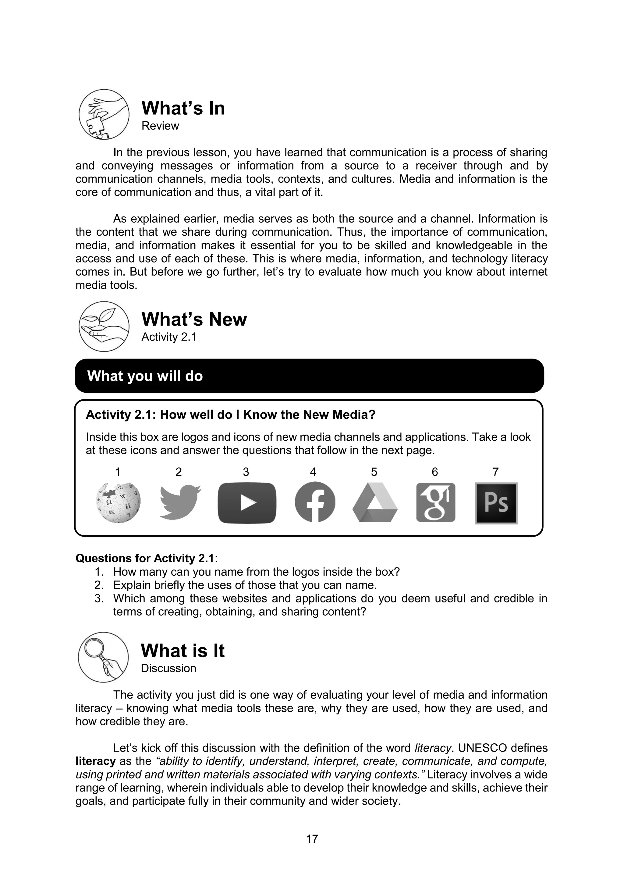 17
What’s In
Review
In the previous lesson, you have learned that communication is a process of sharing
and conveying messages or information from a source to a receiver through and by
communication channels, media tools, contexts, and cultures. Media and information is the
core of communication and thus, a vital part of it.
As explained earlier, media serves as both the source and a channel. Information is
the content that we share during communication. Thus, the importance of communication,
media, and information makes it essential for you to be skilled and knowledgeable in the
access and use of each of these. This is where media, information, and technology literacy
comes in. But before we go further, let’s try to evaluate how much you know about internet
media tools.
What’s New
Activity 2.1
Questions for Activity 2.1:
1. How many can you name from the logos inside the box?
2. Explain briefly the uses of those that you can name.
3. Which among these websites and applications do you deem useful and credible in
terms of creating, obtaining, and sharing content?
What is It
Discussion
The activity you just did is one way of evaluating your level of media and information
literacy – knowing what media tools these are, why they are used, how they are used, and
how credible they are.
Let’s kick off this discussion with the definition of the word literacy. UNESCO defines
literacy as the “ability to identify, understand, interpret, create, communicate, and compute,
using printed and written materials associated with varying contexts.” Literacy involves a wide
range of learning, wherein individuals able to develop their knowledge and skills, achieve their
goals, and participate fully in their community and wider society.
What you will do
Activity 2.1: How well do I Know the New Media?
Inside this box are logos and icons of new media channels and applications. Take a look
at these icons and answer the questions that follow in the next page.
1 2 3 4 5 6 7
 