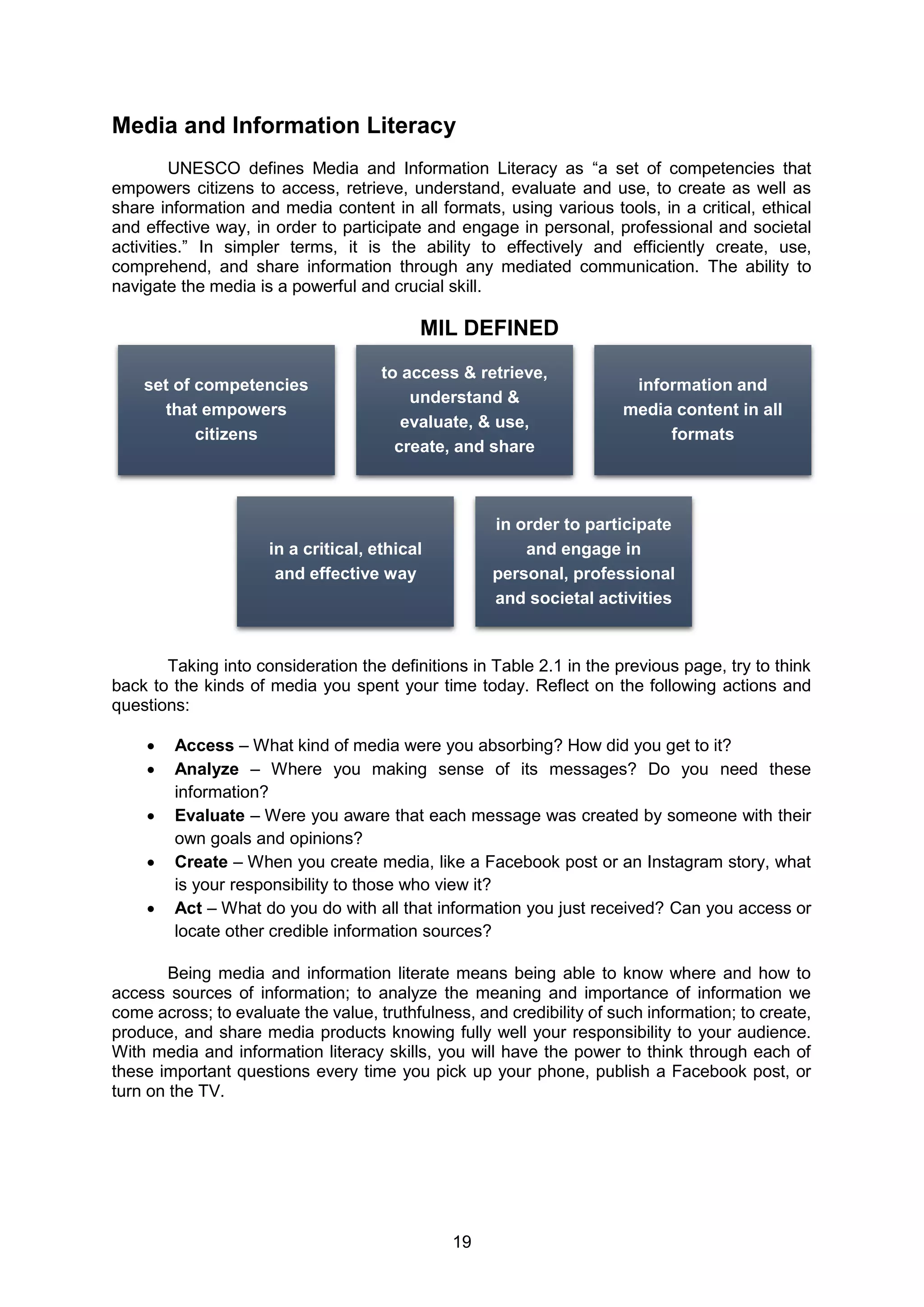 19
Media and Information Literacy
UNESCO defines Media and Information Literacy as “a set of competencies that
empowers citizens to access, retrieve, understand, evaluate and use, to create as well as
share information and media content in all formats, using various tools, in a critical, ethical
and effective way, in order to participate and engage in personal, professional and societal
activities.” In simpler terms, it is the ability to effectively and efficiently create, use,
comprehend, and share information through any mediated communication. The ability to
navigate the media is a powerful and crucial skill.
MIL DEFINED
Taking into consideration the definitions in Table 2.1 in the previous page, try to think
back to the kinds of media you spent your time today. Reflect on the following actions and
questions:
 Access – What kind of media were you absorbing? How did you get to it?
 Analyze – Where you making sense of its messages? Do you need these
information?
 Evaluate – Were you aware that each message was created by someone with their
own goals and opinions?
 Create – When you create media, like a Facebook post or an Instagram story, what
is your responsibility to those who view it?
 Act – What do you do with all that information you just received? Can you access or
locate other credible information sources?
Being media and information literate means being able to know where and how to
access sources of information; to analyze the meaning and importance of information we
come across; to evaluate the value, truthfulness, and credibility of such information; to create,
produce, and share media products knowing fully well your responsibility to your audience.
With media and information literacy skills, you will have the power to think through each of
these important questions every time you pick up your phone, publish a Facebook post, or
turn on the TV.
set of competencies
that empowers
citizens
to access & retrieve,
understand &
evaluate, & use,
create, and share
information and
media content in all
formats
in a critical, ethical
and effective way
in order to participate
and engage in
personal, professional
and societal activities
 