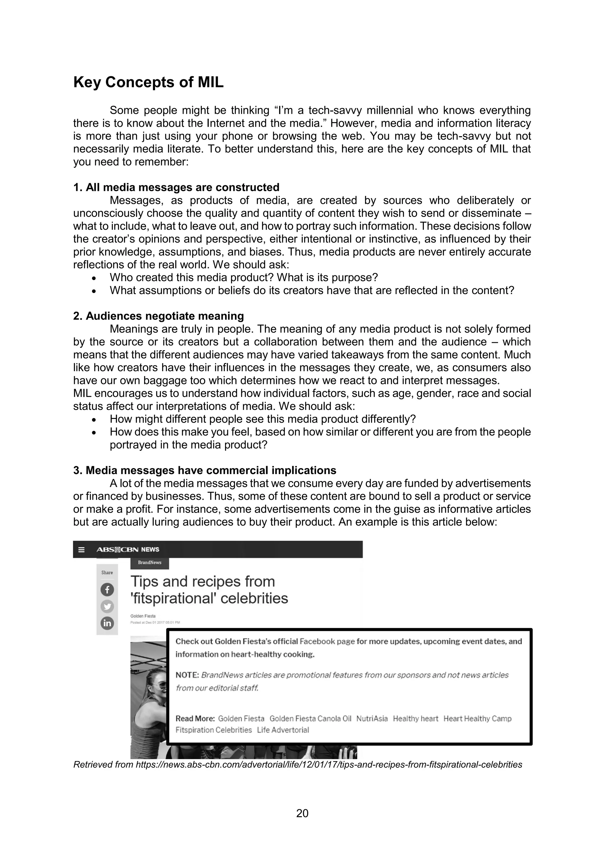 20
Key Concepts of MIL
Some people might be thinking “I’m a tech-savvy millennial who knows everything
there is to know about the Internet and the media.” However, media and information literacy
is more than just using your phone or browsing the web. You may be tech-savvy but not
necessarily media literate. To better understand this, here are the key concepts of MIL that
you need to remember:
1. All media messages are constructed
Messages, as products of media, are created by sources who deliberately or
unconsciously choose the quality and quantity of content they wish to send or disseminate –
what to include, what to leave out, and how to portray such information. These decisions follow
the creator’s opinions and perspective, either intentional or instinctive, as influenced by their
prior knowledge, assumptions, and biases. Thus, media products are never entirely accurate
reflections of the real world. We should ask:
 Who created this media product? What is its purpose?
 What assumptions or beliefs do its creators have that are reflected in the content?
2. Audiences negotiate meaning
Meanings are truly in people. The meaning of any media product is not solely formed
by the source or its creators but a collaboration between them and the audience – which
means that the different audiences may have varied takeaways from the same content. Much
like how creators have their influences in the messages they create, we, as consumers also
have our own baggage too which determines how we react to and interpret messages.
MIL encourages us to understand how individual factors, such as age, gender, race and social
status affect our interpretations of media. We should ask:
 How might different people see this media product differently?
 How does this make you feel, based on how similar or different you are from the people
portrayed in the media product?
3. Media messages have commercial implications
A lot of the media messages that we consume every day are funded by advertisements
or financed by businesses. Thus, some of these content are bound to sell a product or service
or make a profit. For instance, some advertisements come in the guise as informative articles
but are actually luring audiences to buy their product. An example is this article below:
Retrieved from https://news.abs-cbn.com/advertorial/life/12/01/17/tips-and-recipes-from-fitspirational-celebrities
 