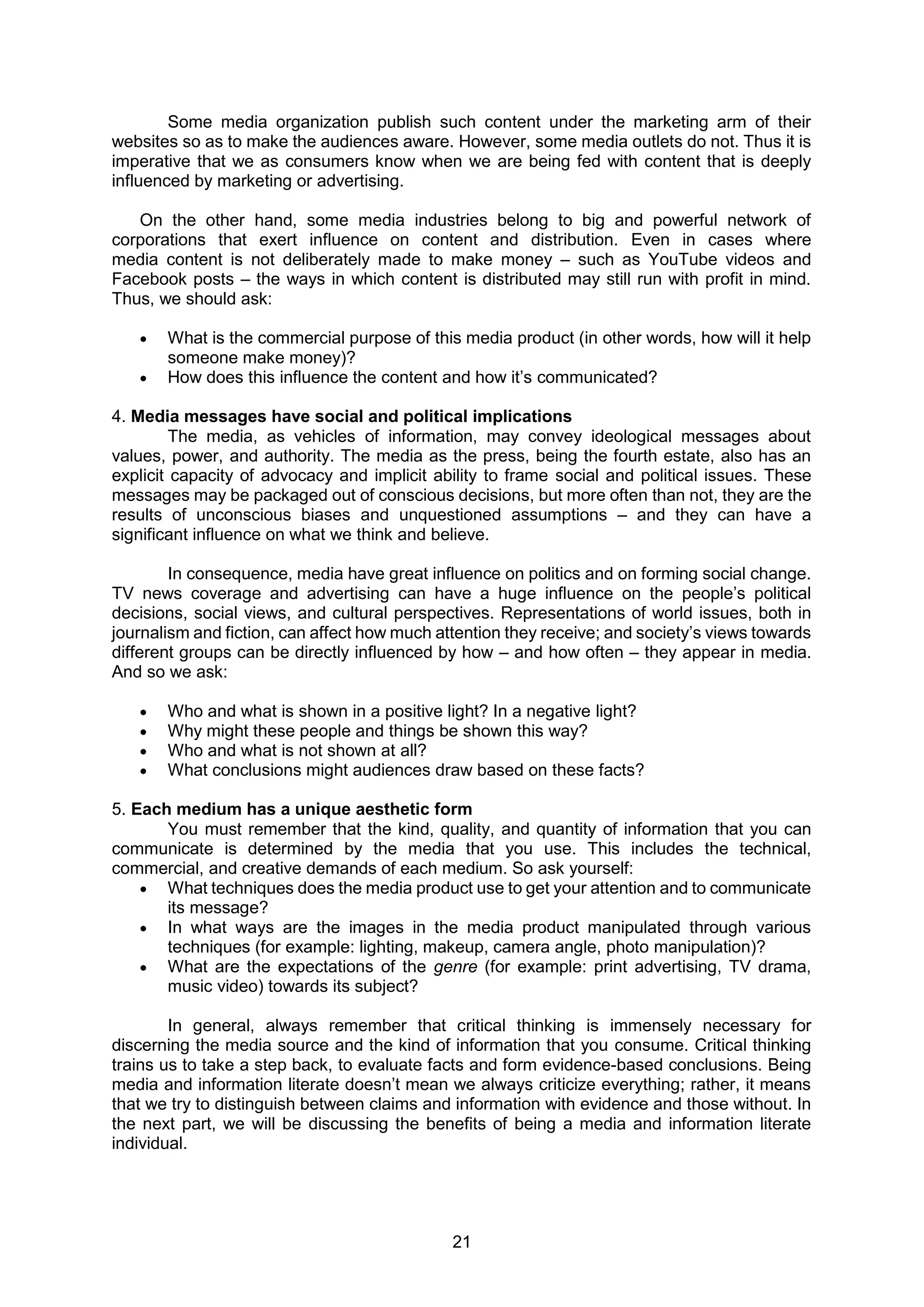21
Some media organization publish such content under the marketing arm of their
websites so as to make the audiences aware. However, some media outlets do not. Thus it is
imperative that we as consumers know when we are being fed with content that is deeply
influenced by marketing or advertising.
On the other hand, some media industries belong to big and powerful network of
corporations that exert influence on content and distribution. Even in cases where
media content is not deliberately made to make money – such as YouTube videos and
Facebook posts – the ways in which content is distributed may still run with profit in mind.
Thus, we should ask:
 What is the commercial purpose of this media product (in other words, how will it help
someone make money)?
 How does this influence the content and how it’s communicated?
4. Media messages have social and political implications
The media, as vehicles of information, may convey ideological messages about
values, power, and authority. The media as the press, being the fourth estate, also has an
explicit capacity of advocacy and implicit ability to frame social and political issues. These
messages may be packaged out of conscious decisions, but more often than not, they are the
results of unconscious biases and unquestioned assumptions – and they can have a
significant influence on what we think and believe.
In consequence, media have great influence on politics and on forming social change.
TV news coverage and advertising can have a huge influence on the people’s political
decisions, social views, and cultural perspectives. Representations of world issues, both in
journalism and fiction, can affect how much attention they receive; and society’s views towards
different groups can be directly influenced by how – and how often – they appear in media.
And so we ask:
 Who and what is shown in a positive light? In a negative light?
 Why might these people and things be shown this way?
 Who and what is not shown at all?
 What conclusions might audiences draw based on these facts?
5. Each medium has a unique aesthetic form
You must remember that the kind, quality, and quantity of information that you can
communicate is determined by the media that you use. This includes the technical,
commercial, and creative demands of each medium. So ask yourself:
 What techniques does the media product use to get your attention and to communicate
its message?
 In what ways are the images in the media product manipulated through various
techniques (for example: lighting, makeup, camera angle, photo manipulation)?
 What are the expectations of the genre (for example: print advertising, TV drama,
music video) towards its subject?
In general, always remember that critical thinking is immensely necessary for
discerning the media source and the kind of information that you consume. Critical thinking
trains us to take a step back, to evaluate facts and form evidence-based conclusions. Being
media and information literate doesn’t mean we always criticize everything; rather, it means
that we try to distinguish between claims and information with evidence and those without. In
the next part, we will be discussing the benefits of being a media and information literate
individual.
 