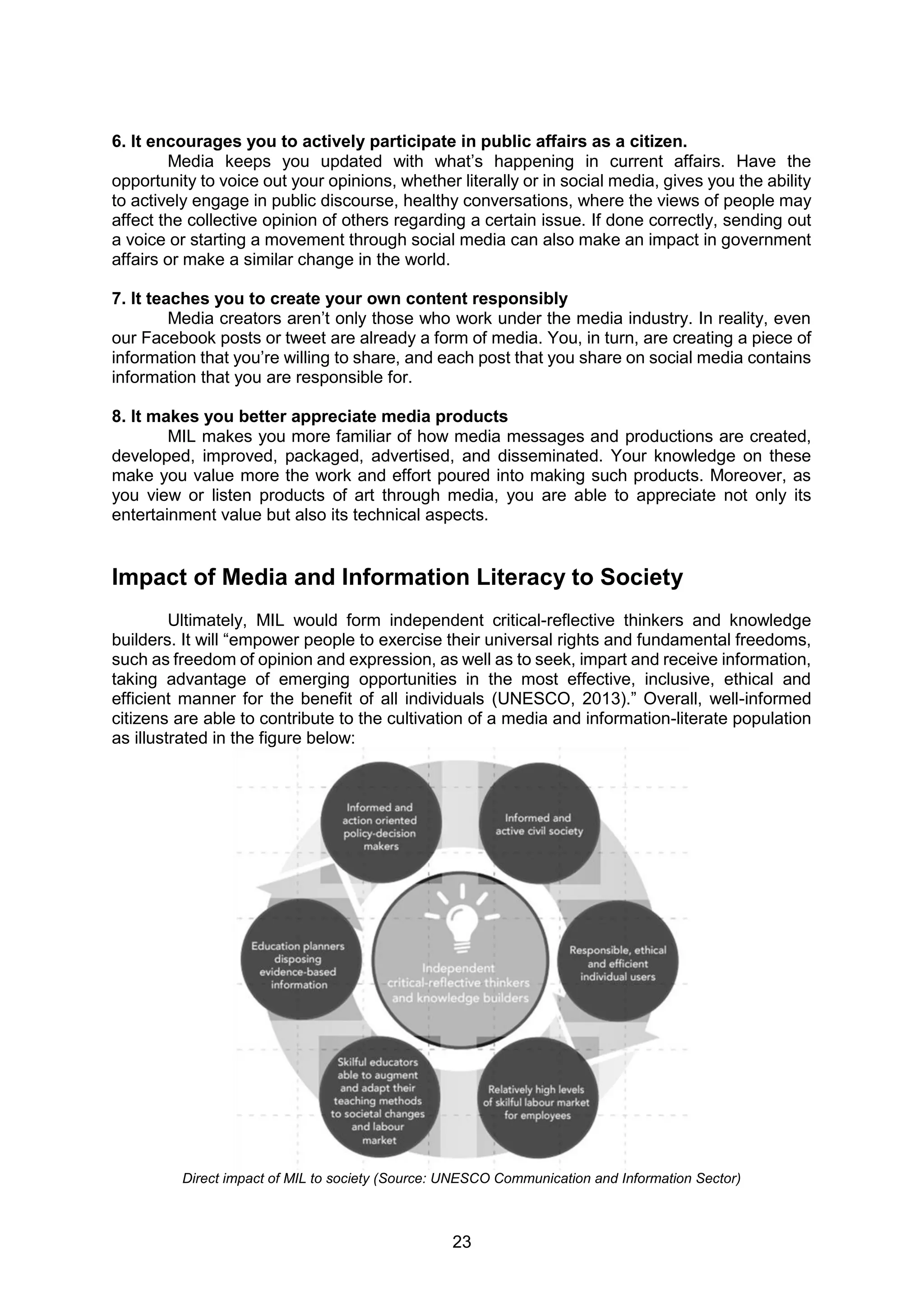 23
6. It encourages you to actively participate in public affairs as a citizen.
Media keeps you updated with what’s happening in current affairs. Have the
opportunity to voice out your opinions, whether literally or in social media, gives you the ability
to actively engage in public discourse, healthy conversations, where the views of people may
affect the collective opinion of others regarding a certain issue. If done correctly, sending out
a voice or starting a movement through social media can also make an impact in government
affairs or make a similar change in the world.
7. It teaches you to create your own content responsibly
Media creators aren’t only those who work under the media industry. In reality, even
our Facebook posts or tweet are already a form of media. You, in turn, are creating a piece of
information that you’re willing to share, and each post that you share on social media contains
information that you are responsible for.
8. It makes you better appreciate media products
MIL makes you more familiar of how media messages and productions are created,
developed, improved, packaged, advertised, and disseminated. Your knowledge on these
make you value more the work and effort poured into making such products. Moreover, as
you view or listen products of art through media, you are able to appreciate not only its
entertainment value but also its technical aspects.
Impact of Media and Information Literacy to Society
Ultimately, MIL would form independent critical-reflective thinkers and knowledge
builders. It will “empower people to exercise their universal rights and fundamental freedoms,
such as freedom of opinion and expression, as well as to seek, impart and receive information,
taking advantage of emerging opportunities in the most effective, inclusive, ethical and
efficient manner for the benefit of all individuals (UNESCO, 2013).” Overall, well-informed
citizens are able to contribute to the cultivation of a media and information-literate population
as illustrated in the figure below:
Direct impact of MIL to society (Source: UNESCO Communication and Information Sector)
 