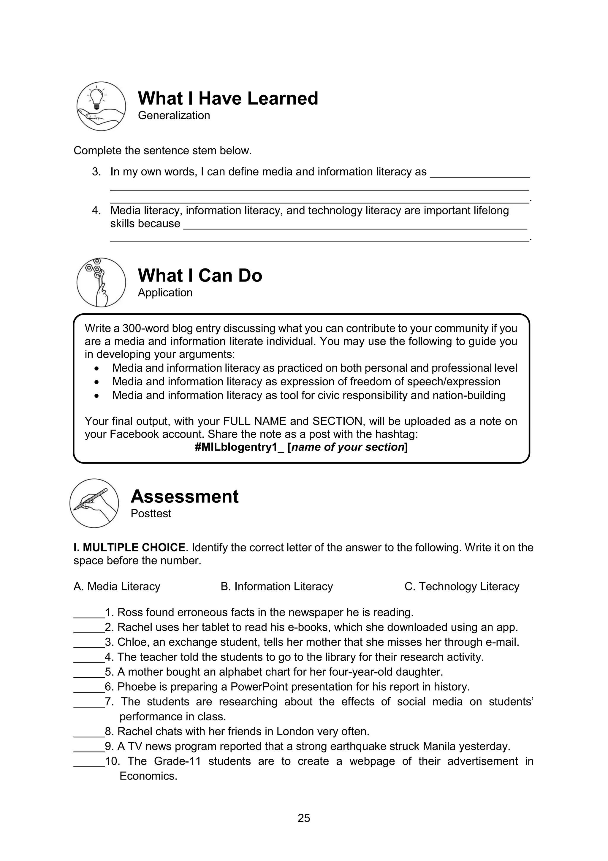 25
What I Have Learned
Generalization
Complete the sentence stem below.
3. In my own words, I can define media and information literacy as ________________
___________________________________________________________________
___________________________________________________________________.
4. Media literacy, information literacy, and technology literacy are important lifelong
skills because _______________________________________________________
___________________________________________________________________.
What I Can Do
Application
Assessment
Posttest
I. MULTIPLE CHOICE. Identify the correct letter of the answer to the following. Write it on the
space before the number.
A. Media Literacy B. Information Literacy C. Technology Literacy
_____1. Ross found erroneous facts in the newspaper he is reading.
_____2. Rachel uses her tablet to read his e-books, which she downloaded using an app.
_____3. Chloe, an exchange student, tells her mother that she misses her through e-mail.
_____4. The teacher told the students to go to the library for their research activity.
_____5. A mother bought an alphabet chart for her four-year-old daughter.
_____6. Phoebe is preparing a PowerPoint presentation for his report in history.
_____7. The students are researching about the effects of social media on students’
performance in class.
_____8. Rachel chats with her friends in London very often.
_____9. A TV news program reported that a strong earthquake struck Manila yesterday.
_____10. The Grade-11 students are to create a webpage of their advertisement in
Economics.
Write a 300-word blog entry discussing what you can contribute to your community if you
are a media and information literate individual. You may use the following to guide you
in developing your arguments:
 Media and information literacy as practiced on both personal and professional level
 Media and information literacy as expression of freedom of speech/expression
 Media and information literacy as tool for civic responsibility and nation-building
Your final output, with your FULL NAME and SECTION, will be uploaded as a note on
your Facebook account. Share the note as a post with the hashtag:
#MILblogentry1_ [name of your section]
 