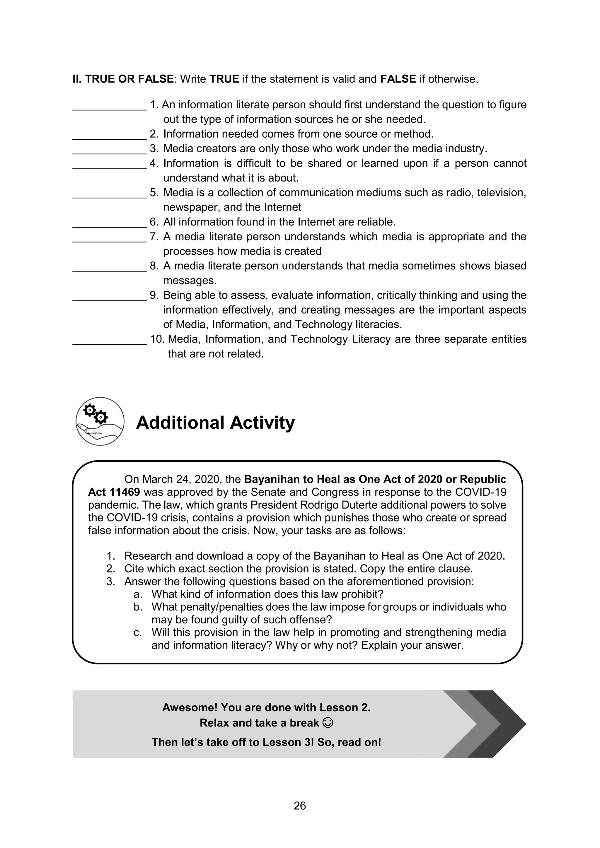 26
II. TRUE OR FALSE: Write TRUE if the statement is valid and FALSE if otherwise.
____________ 1. An information literate person should first understand the question to figure
out the type of information sources he or she needed.
____________ 2. Information needed comes from one source or method.
____________ 3. Media creators are only those who work under the media industry.
____________ 4. Information is difficult to be shared or learned upon if a person cannot
understand what it is about.
____________ 5. Media is a collection of communication mediums such as radio, television,
newspaper, and the Internet
____________ 6. All information found in the Internet are reliable.
____________ 7. A media literate person understands which media is appropriate and the
processes how media is created
____________ 8. A media literate person understands that media sometimes shows biased
messages.
____________ 9. Being able to assess, evaluate information, critically thinking and using the
information effectively, and creating messages are the important aspects
of Media, Information, and Technology literacies.
____________ 10. Media, Information, and Technology Literacy are three separate entities
that are not related.
Additional Activity
Awesome! You are done with Lesson 2.
Relax and take a break 😊
Then let’s take off to Lesson 3! So, read on!
On March 24, 2020, the Bayanihan to Heal as One Act of 2020 or Republic
Act 11469 was approved by the Senate and Congress in response to the COVID-19
pandemic. The law, which grants President Rodrigo Duterte additional powers to solve
the COVID-19 crisis, contains a provision which punishes those who create or spread
false information about the crisis. Now, your tasks are as follows:
1. Research and download a copy of the Bayanihan to Heal as One Act of 2020.
2. Cite which exact section the provision is stated. Copy the entire clause.
3. Answer the following questions based on the aforementioned provision:
a. What kind of information does this law prohibit?
b. What penalty/penalties does the law impose for groups or individuals who
may be found guilty of such offense?
c. Will this provision in the law help in promoting and strengthening media
and information literacy? Why or why not? Explain your answer.
 