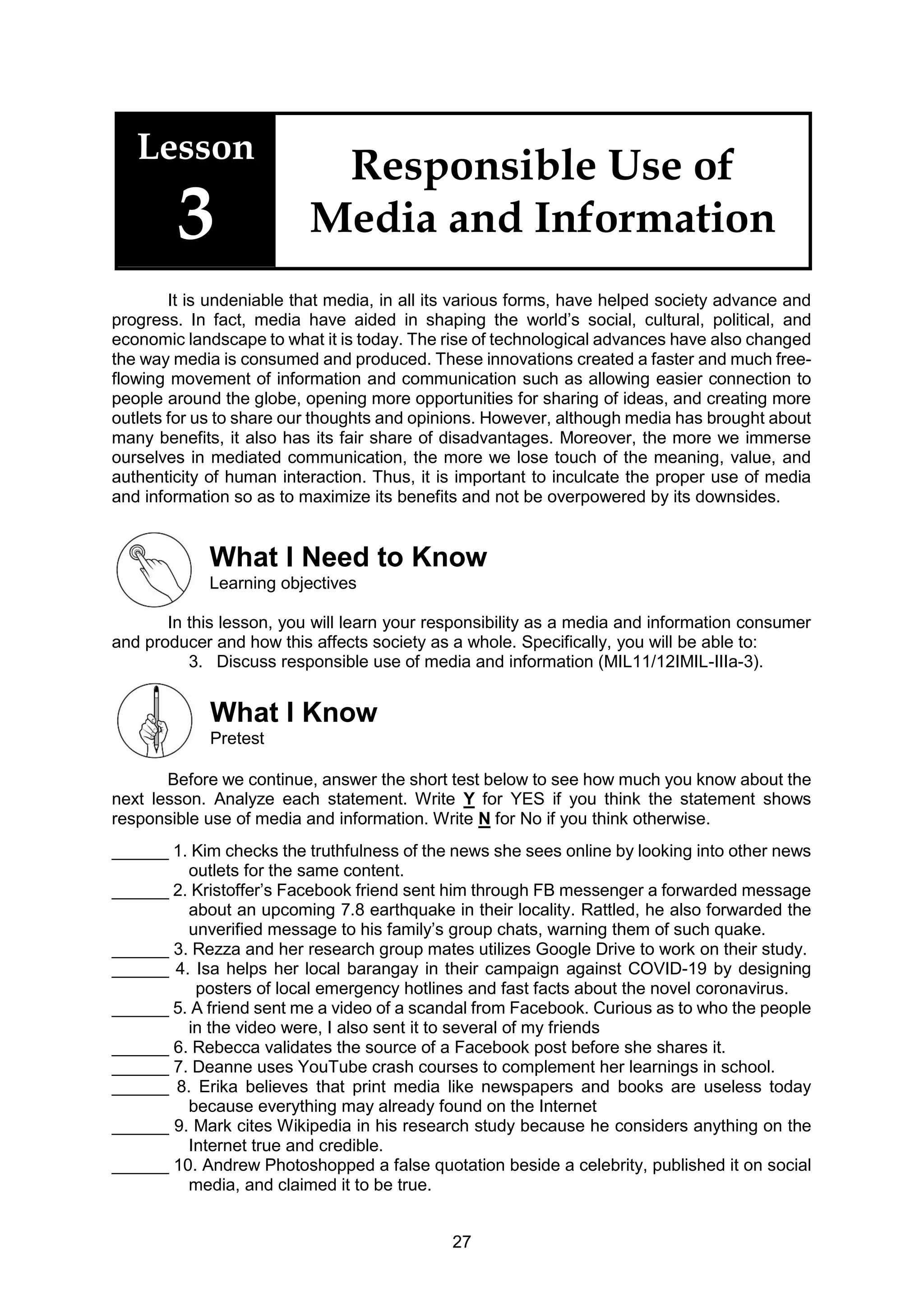 27
Lesson
3
Responsible Use of
Media and Information
It is undeniable that media, in all its various forms, have helped society advance and
progress. In fact, media have aided in shaping the world’s social, cultural, political, and
economic landscape to what it is today. The rise of technological advances have also changed
the way media is consumed and produced. These innovations created a faster and much free-
flowing movement of information and communication such as allowing easier connection to
people around the globe, opening more opportunities for sharing of ideas, and creating more
outlets for us to share our thoughts and opinions. However, although media has brought about
many benefits, it also has its fair share of disadvantages. Moreover, the more we immerse
ourselves in mediated communication, the more we lose touch of the meaning, value, and
authenticity of human interaction. Thus, it is important to inculcate the proper use of media
and information so as to maximize its benefits and not be overpowered by its downsides.
What I Need to Know
Learning objectives
In this lesson, you will learn your responsibility as a media and information consumer
and producer and how this affects society as a whole. Specifically, you will be able to:
3. Discuss responsible use of media and information (MIL11/12IMIL-IIIa-3).
What I Know
Pretest
Before we continue, answer the short test below to see how much you know about the
next lesson. Analyze each statement. Write Y for YES if you think the statement shows
responsible use of media and information. Write N for No if you think otherwise.
______ 1. Kim checks the truthfulness of the news she sees online by looking into other news
outlets for the same content.
______ 2. Kristoffer’s Facebook friend sent him through FB messenger a forwarded message
about an upcoming 7.8 earthquake in their locality. Rattled, he also forwarded the
unverified message to his family’s group chats, warning them of such quake.
______ 3. Rezza and her research group mates utilizes Google Drive to work on their study.
______ 4. Isa helps her local barangay in their campaign against COVID-19 by designing
posters of local emergency hotlines and fast facts about the novel coronavirus.
______ 5. A friend sent me a video of a scandal from Facebook. Curious as to who the people
in the video were, I also sent it to several of my friends
______ 6. Rebecca validates the source of a Facebook post before she shares it.
______ 7. Deanne uses YouTube crash courses to complement her learnings in school.
______ 8. Erika believes that print media like newspapers and books are useless today
because everything may already found on the Internet
______ 9. Mark cites Wikipedia in his research study because he considers anything on the
Internet true and credible.
______ 10. Andrew Photoshopped a false quotation beside a celebrity, published it on social
media, and claimed it to be true.
 
