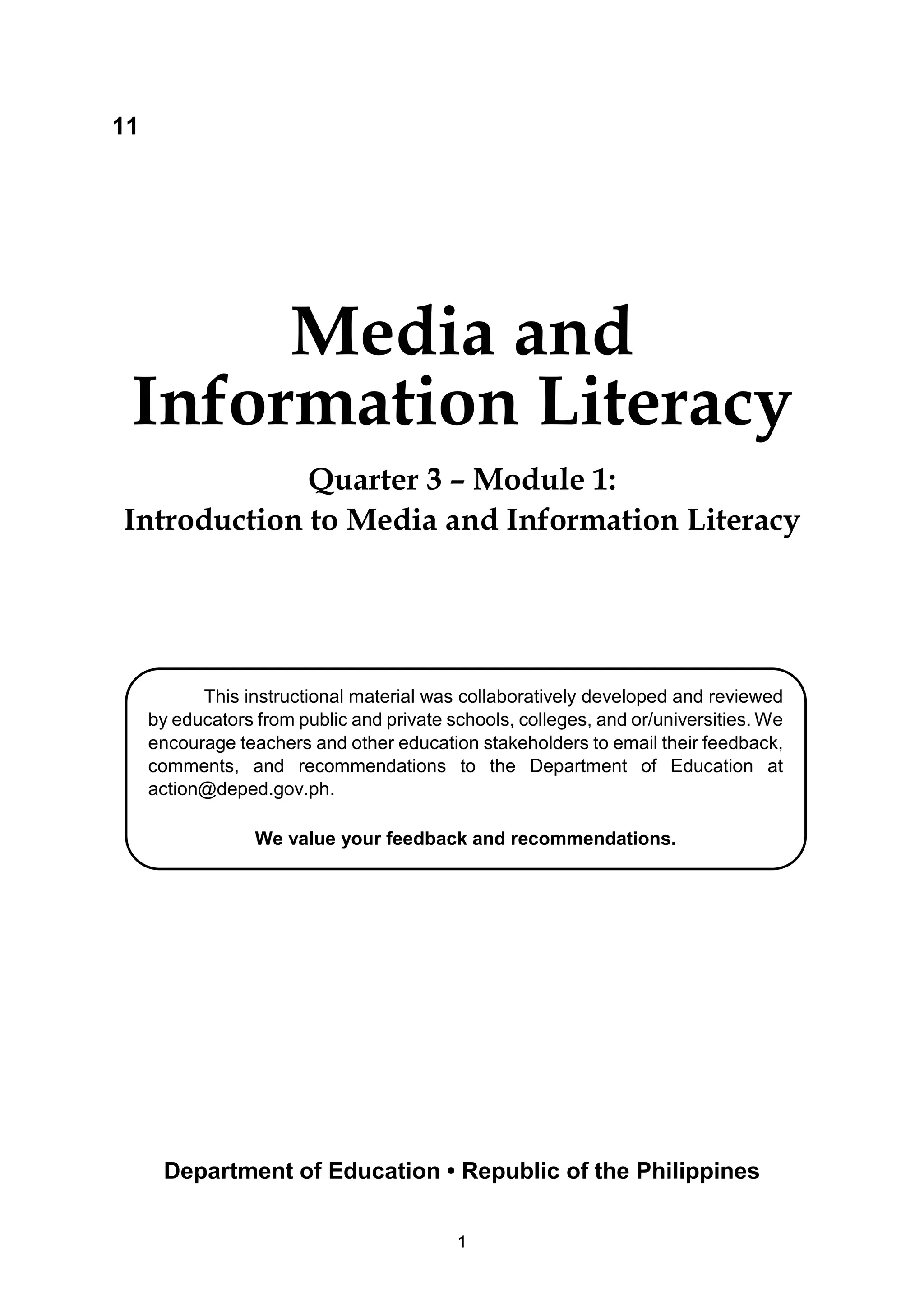 1
11
Media and
Information Literacy
Quarter 3 – Module 1:
Introduction to Media and Information Literacy
This instructional material was collaboratively developed and reviewed
by educators from public and private schools, colleges, and or/universities. We
encourage teachers and other education stakeholders to email their feedback,
comments, and recommendations to the Department of Education at
action@deped.gov.ph.
We value your feedback and recommendations.
Department of Education • Republic of the Philippines
 
