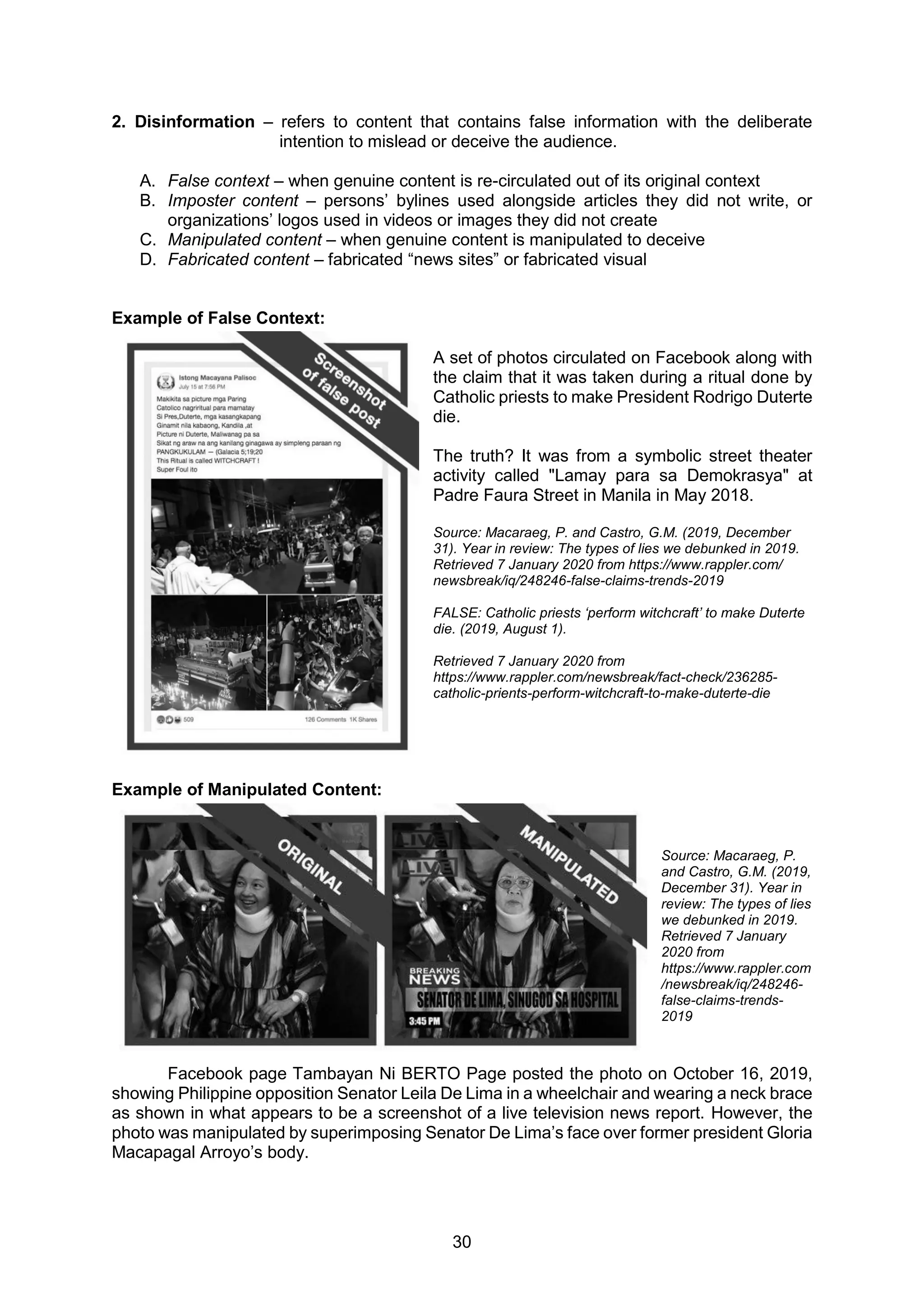 30
2. Disinformation – refers to content that contains false information with the deliberate
intention to mislead or deceive the audience.
A. False context – when genuine content is re-circulated out of its original context
B. Imposter content – persons’ bylines used alongside articles they did not write, or
organizations’ logos used in videos or images they did not create
C. Manipulated content – when genuine content is manipulated to deceive
D. Fabricated content – fabricated “news sites” or fabricated visual
Example of False Context:
A set of photos circulated on Facebook along with
the claim that it was taken during a ritual done by
Catholic priests to make President Rodrigo Duterte
die.
The truth? It was from a symbolic street theater
activity called "Lamay para sa Demokrasya" at
Padre Faura Street in Manila in May 2018.
Source: Macaraeg, P. and Castro, G.M. (2019, December
31). Year in review: The types of lies we debunked in 2019.
Retrieved 7 January 2020 from https://www.rappler.com/
newsbreak/iq/248246-false-claims-trends-2019
FALSE: Catholic priests ‘perform witchcraft’ to make Duterte
die. (2019, August 1).
Retrieved 7 January 2020 from
https://www.rappler.com/newsbreak/fact-check/236285-
catholic-prients-perform-witchcraft-to-make-duterte-die
Example of Manipulated Content:
Source: Macaraeg, P.
and Castro, G.M. (2019,
December 31). Year in
review: The types of lies
we debunked in 2019.
Retrieved 7 January
2020 from
https://www.rappler.com
/newsbreak/iq/248246-
false-claims-trends-
2019
Facebook page Tambayan Ni BERTO Page posted the photo on October 16, 2019,
showing Philippine opposition Senator Leila De Lima in a wheelchair and wearing a neck brace
as shown in what appears to be a screenshot of a live television news report. However, the
photo was manipulated by superimposing Senator De Lima’s face over former president Gloria
Macapagal Arroyo’s body.
 