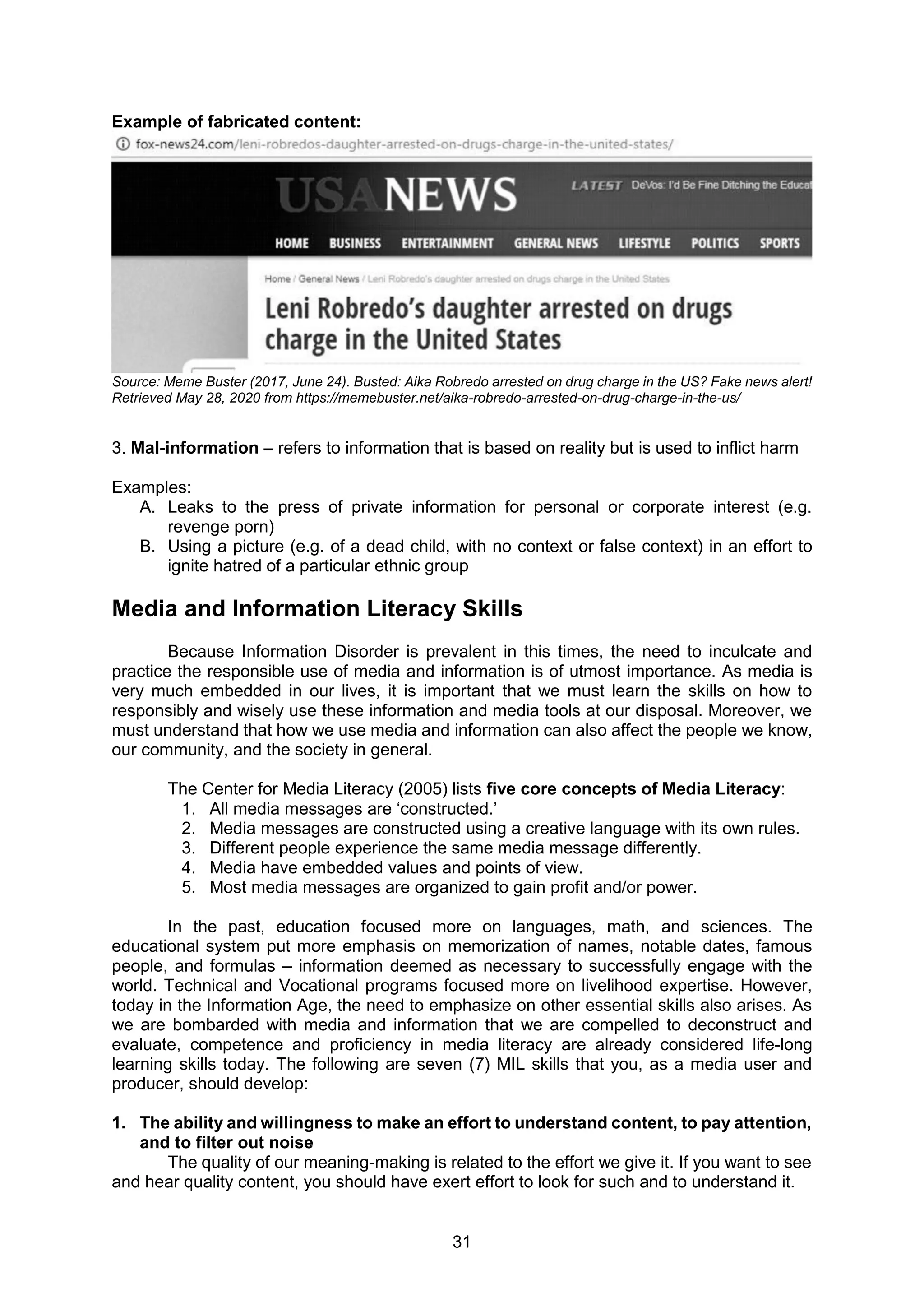31
Example of fabricated content:
Source: Meme Buster (2017, June 24). Busted: Aika Robredo arrested on drug charge in the US? Fake news alert!
Retrieved May 28, 2020 from https://memebuster.net/aika-robredo-arrested-on-drug-charge-in-the-us/
3. Mal-information – refers to information that is based on reality but is used to inflict harm
Examples:
A. Leaks to the press of private information for personal or corporate interest (e.g.
revenge porn)
B. Using a picture (e.g. of a dead child, with no context or false context) in an effort to
ignite hatred of a particular ethnic group
Media and Information Literacy Skills
Because Information Disorder is prevalent in this times, the need to inculcate and
practice the responsible use of media and information is of utmost importance. As media is
very much embedded in our lives, it is important that we must learn the skills on how to
responsibly and wisely use these information and media tools at our disposal. Moreover, we
must understand that how we use media and information can also affect the people we know,
our community, and the society in general.
The Center for Media Literacy (2005) lists five core concepts of Media Literacy:
1. All media messages are ‘constructed.’
2. Media messages are constructed using a creative language with its own rules.
3. Different people experience the same media message differently.
4. Media have embedded values and points of view.
5. Most media messages are organized to gain profit and/or power.
In the past, education focused more on languages, math, and sciences. The
educational system put more emphasis on memorization of names, notable dates, famous
people, and formulas – information deemed as necessary to successfully engage with the
world. Technical and Vocational programs focused more on livelihood expertise. However,
today in the Information Age, the need to emphasize on other essential skills also arises. As
we are bombarded with media and information that we are compelled to deconstruct and
evaluate, competence and proficiency in media literacy are already considered life-long
learning skills today. The following are seven (7) MIL skills that you, as a media user and
producer, should develop:
1. The ability and willingness to make an effort to understand content, to pay attention,
and to filter out noise
The quality of our meaning-making is related to the effort we give it. If you want to see
and hear quality content, you should have exert effort to look for such and to understand it.
 
