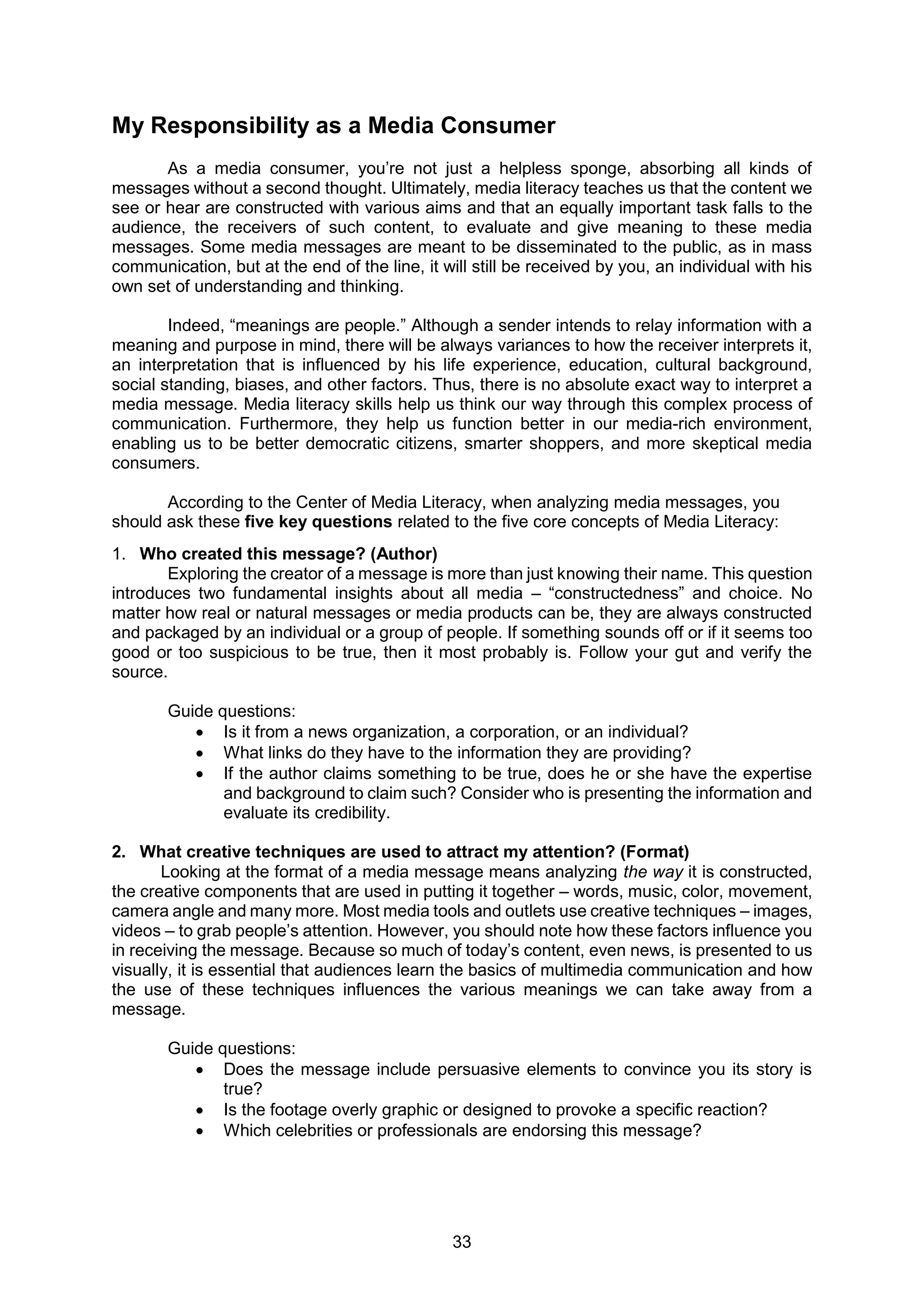 33
My Responsibility as a Media Consumer
As a media consumer, you’re not just a helpless sponge, absorbing all kinds of
messages without a second thought. Ultimately, media literacy teaches us that the content we
see or hear are constructed with various aims and that an equally important task falls to the
audience, the receivers of such content, to evaluate and give meaning to these media
messages. Some media messages are meant to be disseminated to the public, as in mass
communication, but at the end of the line, it will still be received by you, an individual with his
own set of understanding and thinking.
Indeed, “meanings are people.” Although a sender intends to relay information with a
meaning and purpose in mind, there will be always variances to how the receiver interprets it,
an interpretation that is influenced by his life experience, education, cultural background,
social standing, biases, and other factors. Thus, there is no absolute exact way to interpret a
media message. Media literacy skills help us think our way through this complex process of
communication. Furthermore, they help us function better in our media-rich environment,
enabling us to be better democratic citizens, smarter shoppers, and more skeptical media
consumers.
According to the Center of Media Literacy, when analyzing media messages, you
should ask these five key questions related to the five core concepts of Media Literacy:
1. Who created this message? (Author)
Exploring the creator of a message is more than just knowing their name. This question
introduces two fundamental insights about all media – “constructedness” and choice. No
matter how real or natural messages or media products can be, they are always constructed
and packaged by an individual or a group of people. If something sounds off or if it seems too
good or too suspicious to be true, then it most probably is. Follow your gut and verify the
source.
Guide questions:
 Is it from a news organization, a corporation, or an individual?
 What links do they have to the information they are providing?
 If the author claims something to be true, does he or she have the expertise
and background to claim such? Consider who is presenting the information and
evaluate its credibility.
2. What creative techniques are used to attract my attention? (Format)
Looking at the format of a media message means analyzing the way it is constructed,
the creative components that are used in putting it together – words, music, color, movement,
camera angle and many more. Most media tools and outlets use creative techniques – images,
videos – to grab people’s attention. However, you should note how these factors influence you
in receiving the message. Because so much of today’s content, even news, is presented to us
visually, it is essential that audiences learn the basics of multimedia communication and how
the use of these techniques influences the various meanings we can take away from a
message.
Guide questions:
 Does the message include persuasive elements to convince you its story is
true?
 Is the footage overly graphic or designed to provoke a specific reaction?
 Which celebrities or professionals are endorsing this message?
 