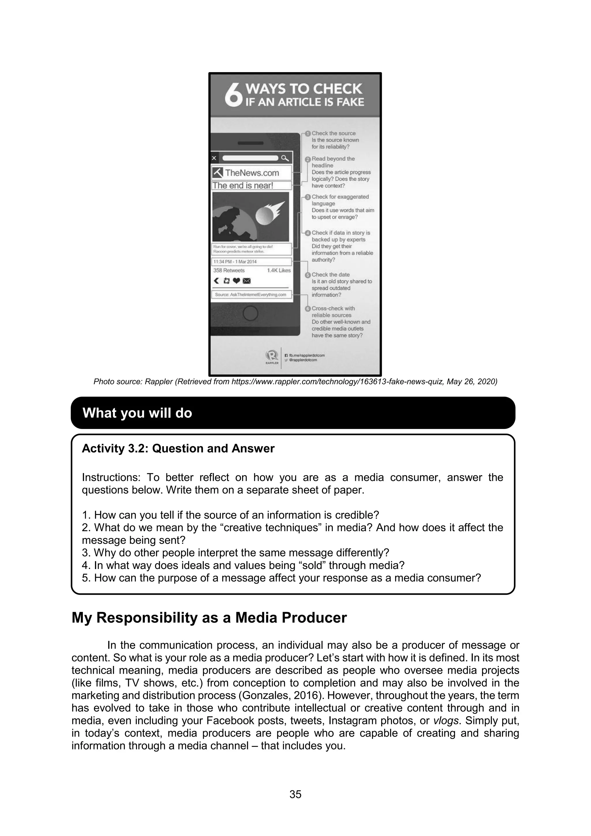 35
Photo source: Rappler (Retrieved from https://www.rappler.com/technology/163613-fake-news-quiz, May 26, 2020)
My Responsibility as a Media Producer
In the communication process, an individual may also be a producer of message or
content. So what is your role as a media producer? Let’s start with how it is defined. In its most
technical meaning, media producers are described as people who oversee media projects
(like films, TV shows, etc.) from conception to completion and may also be involved in the
marketing and distribution process (Gonzales, 2016). However, throughout the years, the term
has evolved to take in those who contribute intellectual or creative content through and in
media, even including your Facebook posts, tweets, Instagram photos, or vlogs. Simply put,
in today’s context, media producers are people who are capable of creating and sharing
information through a media channel – that includes you.
What you will do
Activity 3.2: Question and Answer
Instructions: To better reflect on how you are as a media consumer, answer the
questions below. Write them on a separate sheet of paper.
1. How can you tell if the source of an information is credible?
2. What do we mean by the “creative techniques” in media? And how does it affect the
message being sent?
3. Why do other people interpret the same message differently?
4. In what way does ideals and values being “sold” through media?
5. How can the purpose of a message affect your response as a media consumer?
 