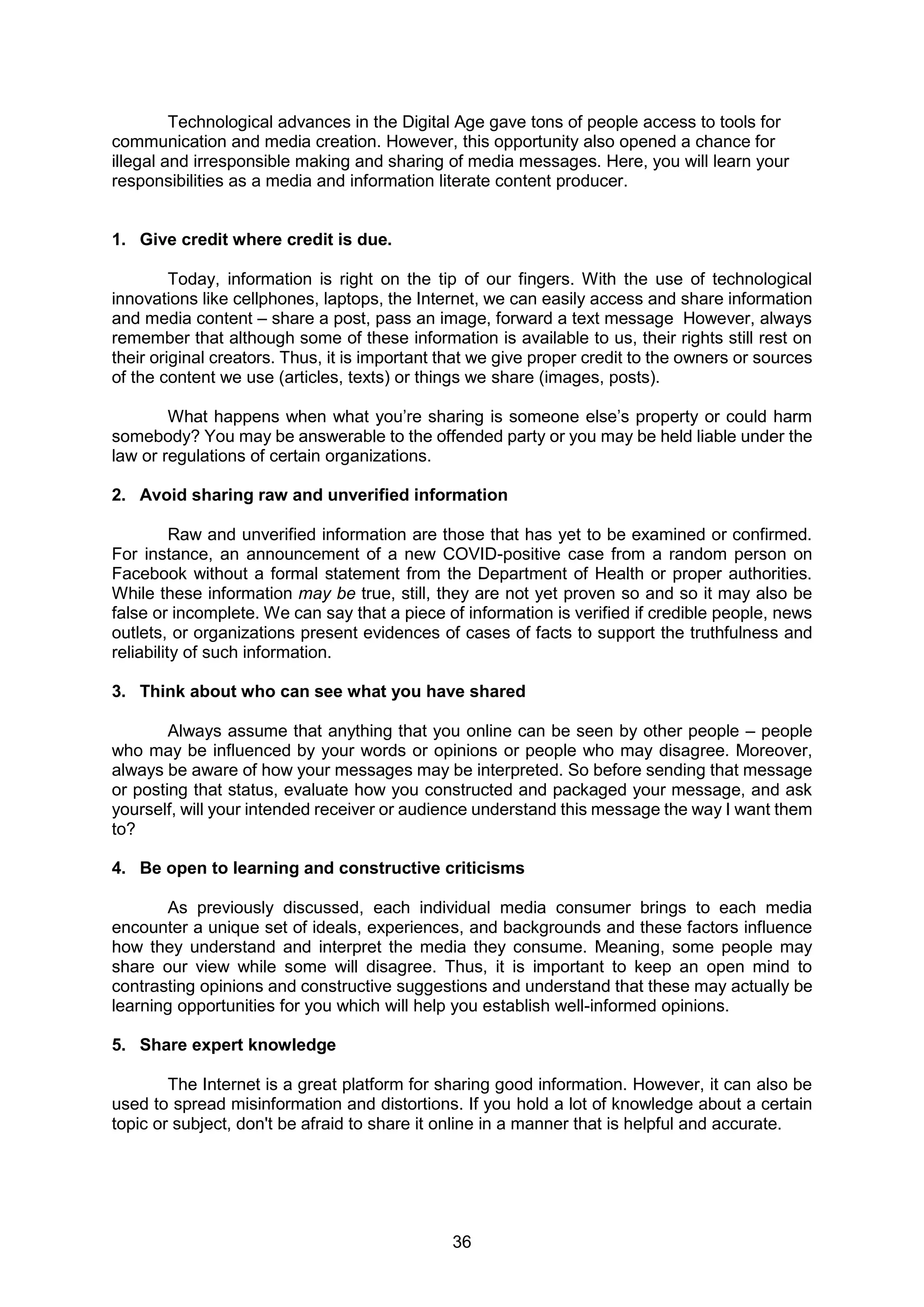 36
Technological advances in the Digital Age gave tons of people access to tools for
communication and media creation. However, this opportunity also opened a chance for
illegal and irresponsible making and sharing of media messages. Here, you will learn your
responsibilities as a media and information literate content producer.
1. Give credit where credit is due.
Today, information is right on the tip of our fingers. With the use of technological
innovations like cellphones, laptops, the Internet, we can easily access and share information
and media content – share a post, pass an image, forward a text message However, always
remember that although some of these information is available to us, their rights still rest on
their original creators. Thus, it is important that we give proper credit to the owners or sources
of the content we use (articles, texts) or things we share (images, posts).
What happens when what you’re sharing is someone else’s property or could harm
somebody? You may be answerable to the offended party or you may be held liable under the
law or regulations of certain organizations.
2. Avoid sharing raw and unverified information
Raw and unverified information are those that has yet to be examined or confirmed.
For instance, an announcement of a new COVID-positive case from a random person on
Facebook without a formal statement from the Department of Health or proper authorities.
While these information may be true, still, they are not yet proven so and so it may also be
false or incomplete. We can say that a piece of information is verified if credible people, news
outlets, or organizations present evidences of cases of facts to support the truthfulness and
reliability of such information.
3. Think about who can see what you have shared
Always assume that anything that you online can be seen by other people – people
who may be influenced by your words or opinions or people who may disagree. Moreover,
always be aware of how your messages may be interpreted. So before sending that message
or posting that status, evaluate how you constructed and packaged your message, and ask
yourself, will your intended receiver or audience understand this message the way I want them
to?
4. Be open to learning and constructive criticisms
As previously discussed, each individual media consumer brings to each media
encounter a unique set of ideals, experiences, and backgrounds and these factors influence
how they understand and interpret the media they consume. Meaning, some people may
share our view while some will disagree. Thus, it is important to keep an open mind to
contrasting opinions and constructive suggestions and understand that these may actually be
learning opportunities for you which will help you establish well-informed opinions.
5. Share expert knowledge
The Internet is a great platform for sharing good information. However, it can also be
used to spread misinformation and distortions. If you hold a lot of knowledge about a certain
topic or subject, don't be afraid to share it online in a manner that is helpful and accurate.
 