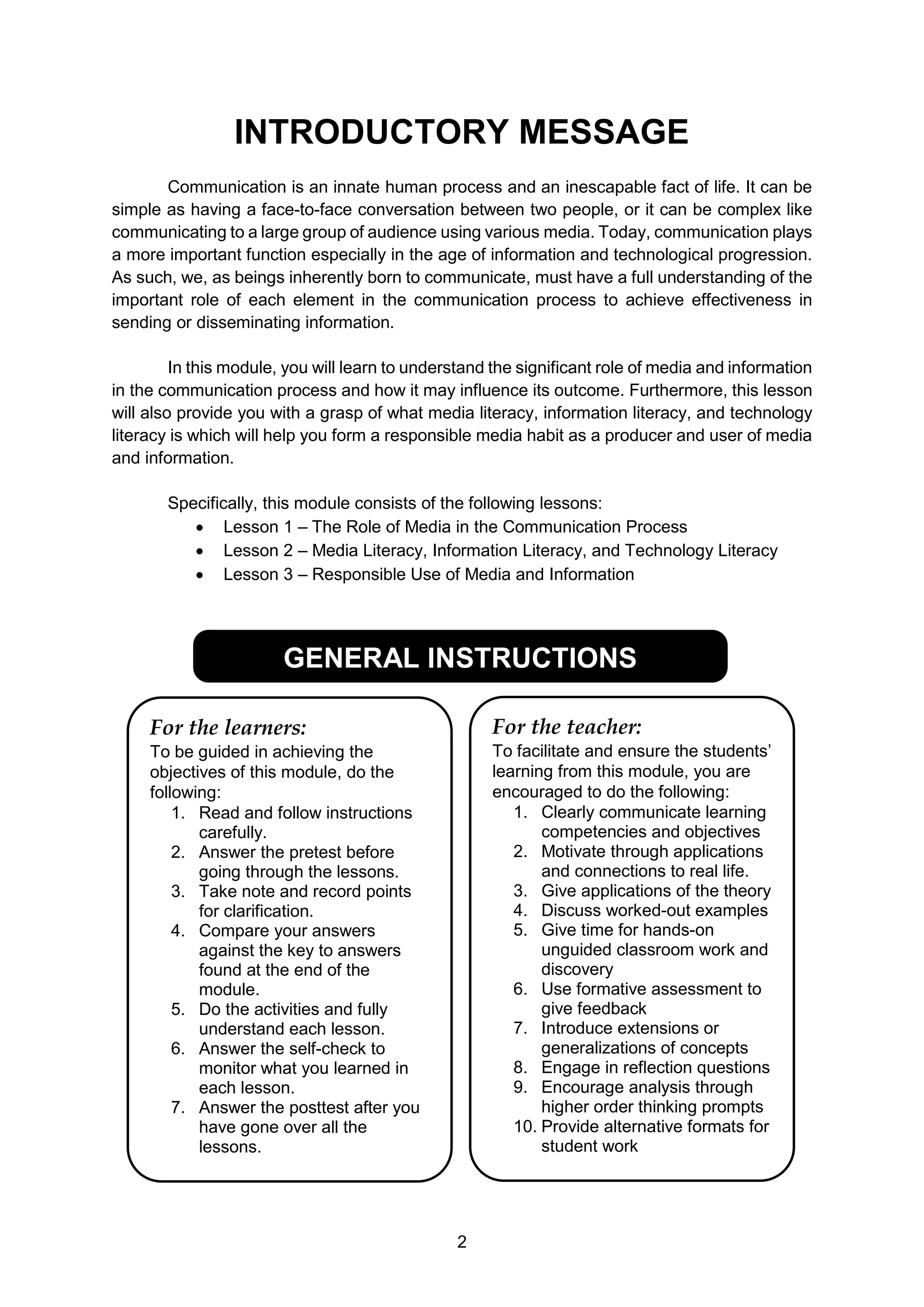 2
INTRODUCTORY MESSAGE
Communication is an innate human process and an inescapable fact of life. It can be
simple as having a face-to-face conversation between two people, or it can be complex like
communicating to a large group of audience using various media. Today, communication plays
a more important function especially in the age of information and technological progression.
As such, we, as beings inherently born to communicate, must have a full understanding of the
important role of each element in the communication process to achieve effectiveness in
sending or disseminating information.
In this module, you will learn to understand the significant role of media and information
in the communication process and how it may influence its outcome. Furthermore, this lesson
will also provide you with a grasp of what media literacy, information literacy, and technology
literacy is which will help you form a responsible media habit as a producer and user of media
and information.
Specifically, this module consists of the following lessons:
 Lesson 1 – The Role of Media in the Communication Process
 Lesson 2 – Media Literacy, Information Literacy, and Technology Literacy
 Lesson 3 – Responsible Use of Media and Information
GENERAL INSTRUCTIONS
For the learners:
To be guided in achieving the
objectives of this module, do the
following:
1. Read and follow instructions
carefully.
2. Answer the pretest before
going through the lessons.
3. Take note and record points
for clarification.
4. Compare your answers
against the key to answers
found at the end of the
module.
5. Do the activities and fully
understand each lesson.
6. Answer the self-check to
monitor what you learned in
each lesson.
7. Answer the posttest after you
have gone over all the
lessons.
For the teacher:
To facilitate and ensure the students’
learning from this module, you are
encouraged to do the following:
1. Clearly communicate learning
competencies and objectives
2. Motivate through applications
and connections to real life.
3. Give applications of the theory
4. Discuss worked-out examples
5. Give time for hands-on
unguided classroom work and
discovery
6. Use formative assessment to
give feedback
7. Introduce extensions or
generalizations of concepts
8. Engage in reflection questions
9. Encourage analysis through
higher order thinking prompts
10. Provide alternative formats for
student work
 