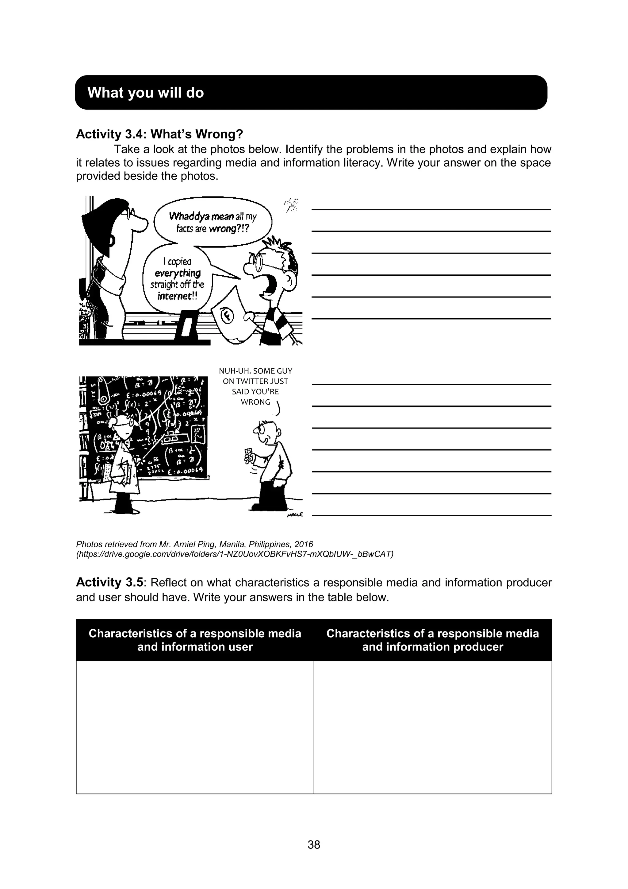 38
Activity 3.4: What’s Wrong?
Take a look at the photos below. Identify the problems in the photos and explain how
it relates to issues regarding media and information literacy. Write your answer on the space
provided beside the photos.
__________________________________
__________________________________
__________________________________
__________________________________
__________________________________
__________________________________
__________________________________
__________________________________
__________________________________
__________________________________
__________________________________
__________________________________
__________________________________
Photos retrieved from Mr. Arniel Ping, Manila, Philippines, 2016
(https://drive.google.com/drive/folders/1-NZ0UovXOBKFvHS7-mXQbIUW-_bBwCAT)
Activity 3.5: Reflect on what characteristics a responsible media and information producer
and user should have. Write your answers in the table below.
Characteristics of a responsible media
and information user
Characteristics of a responsible media
and information producer
What you will do
NUH-UH. SOME GUY
ON TWITTER JUST
SAID YOU’RE
WRONG
 