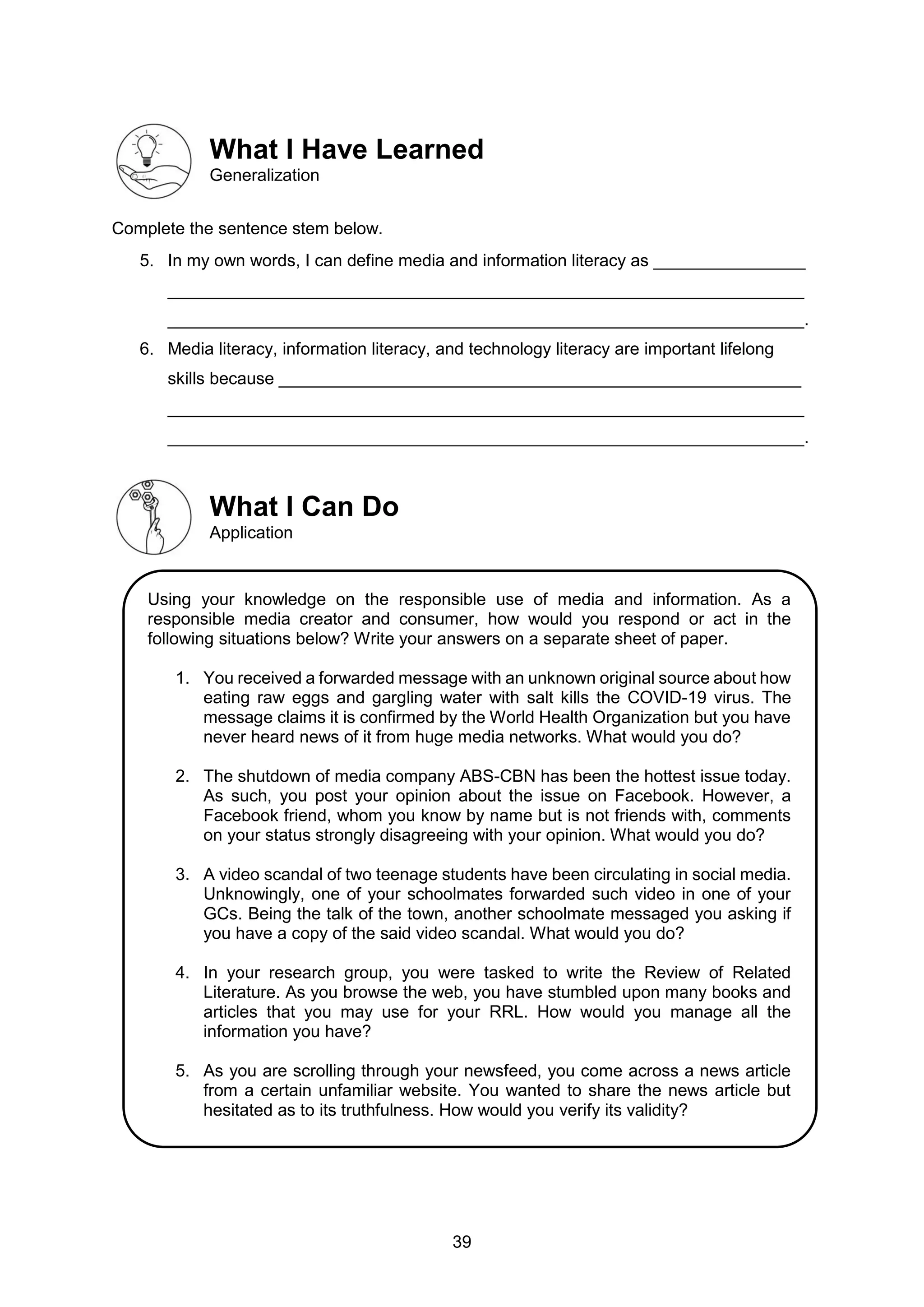 39
What I Have Learned
Generalization
Complete the sentence stem below.
5. In my own words, I can define media and information literacy as ________________
___________________________________________________________________
___________________________________________________________________.
6. Media literacy, information literacy, and technology literacy are important lifelong
skills because _______________________________________________________
___________________________________________________________________
___________________________________________________________________.
What I Can Do
Application
Using your knowledge on the responsible use of media and information. As a
responsible media creator and consumer, how would you respond or act in the
following situations below? Write your answers on a separate sheet of paper.
1. You received a forwarded message with an unknown original source about how
eating raw eggs and gargling water with salt kills the COVID-19 virus. The
message claims it is confirmed by the World Health Organization but you have
never heard news of it from huge media networks. What would you do?
2. The shutdown of media company ABS-CBN has been the hottest issue today.
As such, you post your opinion about the issue on Facebook. However, a
Facebook friend, whom you know by name but is not friends with, comments
on your status strongly disagreeing with your opinion. What would you do?
3. A video scandal of two teenage students have been circulating in social media.
Unknowingly, one of your schoolmates forwarded such video in one of your
GCs. Being the talk of the town, another schoolmate messaged you asking if
you have a copy of the said video scandal. What would you do?
4. In your research group, you were tasked to write the Review of Related
Literature. As you browse the web, you have stumbled upon many books and
articles that you may use for your RRL. How would you manage all the
information you have?
5. As you are scrolling through your newsfeed, you come across a news article
from a certain unfamiliar website. You wanted to share the news article but
hesitated as to its truthfulness. How would you verify its validity?
 