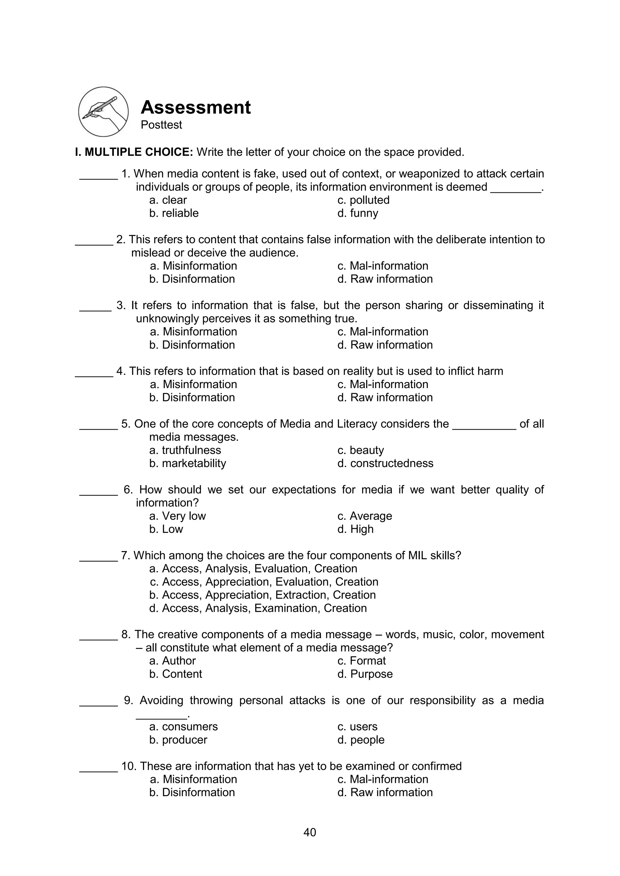 40
Assessment
Posttest
I. MULTIPLE CHOICE: Write the letter of your choice on the space provided.
______ 1. When media content is fake, used out of context, or weaponized to attack certain
individuals or groups of people, its information environment is deemed ________.
a. clear c. polluted
b. reliable d. funny
______ 2. This refers to content that contains false information with the deliberate intention to
mislead or deceive the audience.
a. Misinformation c. Mal-information
b. Disinformation d. Raw information
_____ 3. It refers to information that is false, but the person sharing or disseminating it
unknowingly perceives it as something true.
a. Misinformation c. Mal-information
b. Disinformation d. Raw information
______ 4. This refers to information that is based on reality but is used to inflict harm
a. Misinformation c. Mal-information
b. Disinformation d. Raw information
______ 5. One of the core concepts of Media and Literacy considers the __________ of all
media messages.
a. truthfulness c. beauty
b. marketability d. constructedness
______ 6. How should we set our expectations for media if we want better quality of
information?
a. Very low c. Average
b. Low d. High
______ 7. Which among the choices are the four components of MIL skills?
a. Access, Analysis, Evaluation, Creation
c. Access, Appreciation, Evaluation, Creation
b. Access, Appreciation, Extraction, Creation
d. Access, Analysis, Examination, Creation
______ 8. The creative components of a media message – words, music, color, movement
– all constitute what element of a media message?
a. Author c. Format
b. Content d. Purpose
______ 9. Avoiding throwing personal attacks is one of our responsibility as a media
________.
a. consumers c. users
b. producer d. people
______ 10. These are information that has yet to be examined or confirmed
a. Misinformation c. Mal-information
b. Disinformation d. Raw information
 
