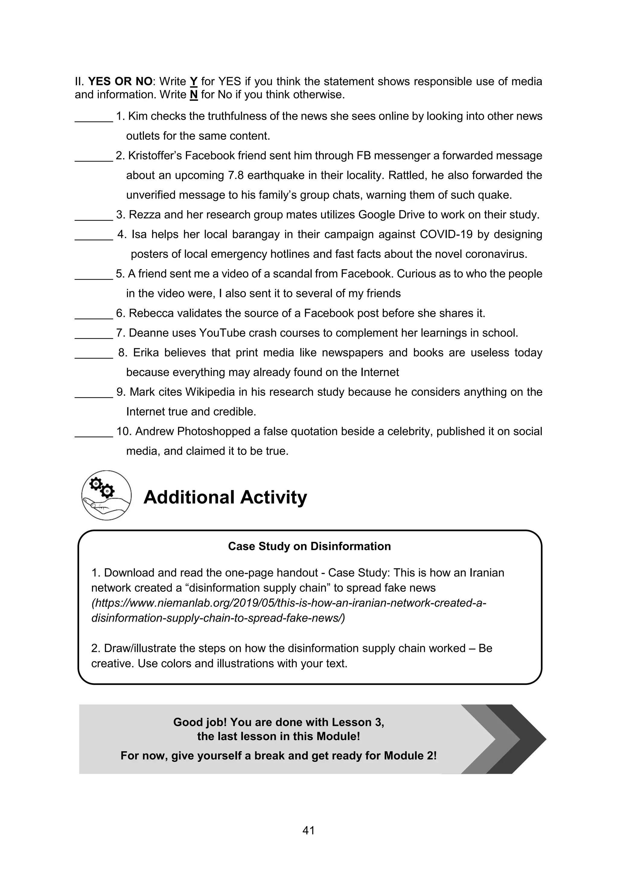 41
II. YES OR NO: Write Y for YES if you think the statement shows responsible use of media
and information. Write N for No if you think otherwise.
______ 1. Kim checks the truthfulness of the news she sees online by looking into other news
outlets for the same content.
______ 2. Kristoffer’s Facebook friend sent him through FB messenger a forwarded message
about an upcoming 7.8 earthquake in their locality. Rattled, he also forwarded the
unverified message to his family’s group chats, warning them of such quake.
______ 3. Rezza and her research group mates utilizes Google Drive to work on their study.
______ 4. Isa helps her local barangay in their campaign against COVID-19 by designing
posters of local emergency hotlines and fast facts about the novel coronavirus.
______ 5. A friend sent me a video of a scandal from Facebook. Curious as to who the people
in the video were, I also sent it to several of my friends
______ 6. Rebecca validates the source of a Facebook post before she shares it.
______ 7. Deanne uses YouTube crash courses to complement her learnings in school.
______ 8. Erika believes that print media like newspapers and books are useless today
because everything may already found on the Internet
______ 9. Mark cites Wikipedia in his research study because he considers anything on the
Internet true and credible.
______ 10. Andrew Photoshopped a false quotation beside a celebrity, published it on social
media, and claimed it to be true.
Additional Activity
Good job! You are done with Lesson 3,
the last lesson in this Module!
For now, give yourself a break and get ready for Module 2!
Case Study on Disinformation
1. Download and read the one-page handout - Case Study: This is how an Iranian
network created a “disinformation supply chain” to spread fake news
(https://www.niemanlab.org/2019/05/this-is-how-an-iranian-network-created-a-
disinformation-supply-chain-to-spread-fake-news/)
2. Draw/illustrate the steps on how the disinformation supply chain worked – Be
creative. Use colors and illustrations with your text.
 