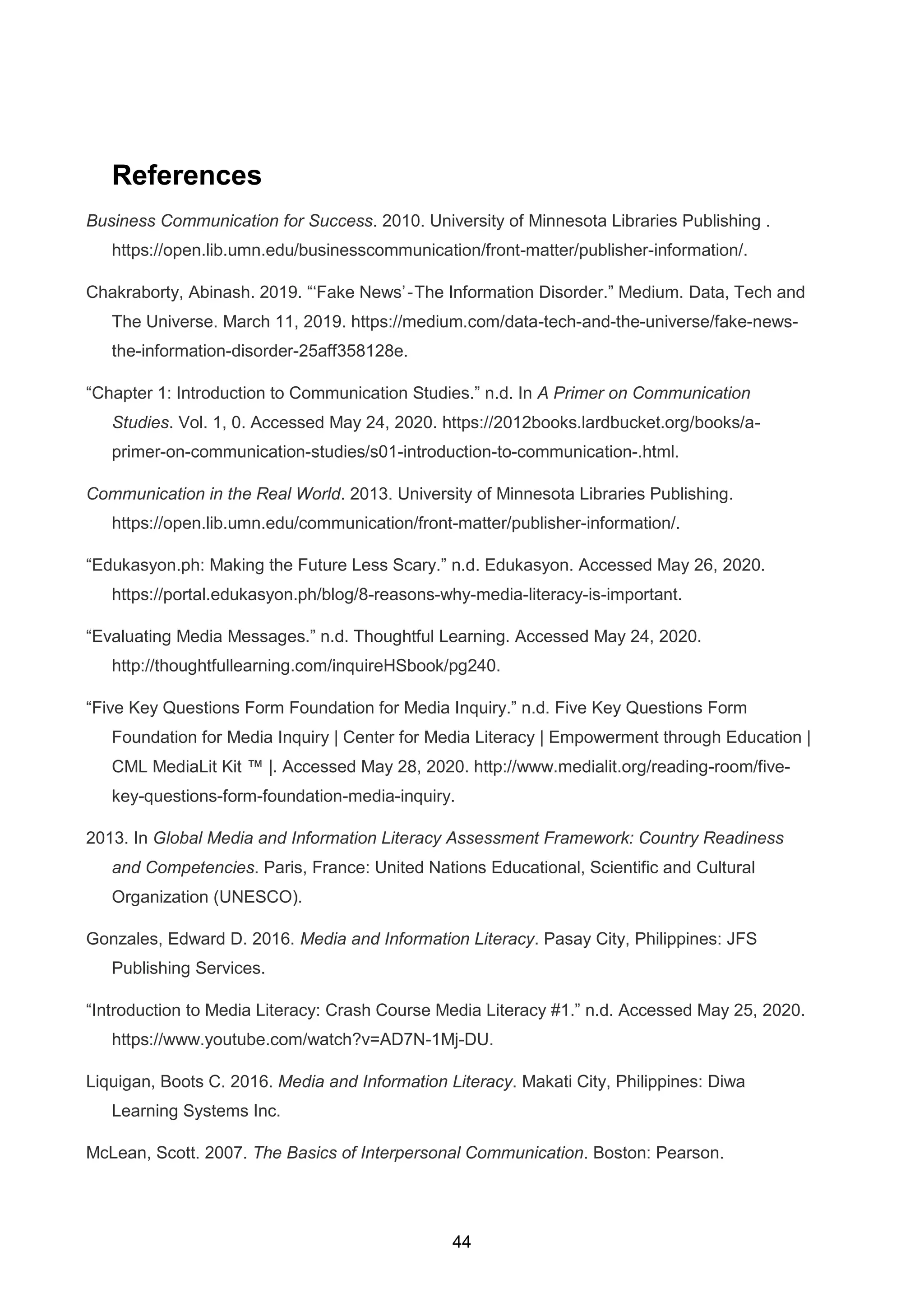 44
References
Business Communication for Success. 2010. University of Minnesota Libraries Publishing .
https://open.lib.umn.edu/businesscommunication/front-matter/publisher-information/.
Chakraborty, Abinash. 2019. “‘Fake News’ - The Information Disorder.” Medium. Data, Tech and
The Universe. March 11, 2019. https://medium.com/data-tech-and-the-universe/fake-news-
the-information-disorder-25aff358128e.
“Chapter 1: Introduction to Communication Studies.” n.d. In A Primer on Communication
Studies. Vol. 1, 0. Accessed May 24, 2020. https://2012books.lardbucket.org/books/a-
primer-on-communication-studies/s01-introduction-to-communication-.html.
Communication in the Real World. 2013. University of Minnesota Libraries Publishing.
https://open.lib.umn.edu/communication/front-matter/publisher-information/.
“Edukasyon.ph: Making the Future Less Scary.” n.d. Edukasyon. Accessed May 26, 2020.
https://portal.edukasyon.ph/blog/8-reasons-why-media-literacy-is-important.
“Evaluating Media Messages.” n.d. Thoughtful Learning. Accessed May 24, 2020.
http://thoughtfullearning.com/inquireHSbook/pg240.
“Five Key Questions Form Foundation for Media Inquiry.” n.d. Five Key Questions Form
Foundation for Media Inquiry | Center for Media Literacy | Empowerment through Education |
CML MediaLit Kit ™ |. Accessed May 28, 2020. http://www.medialit.org/reading-room/five-
key-questions-form-foundation-media-inquiry.
2013. In Global Media and Information Literacy Assessment Framework: Country Readiness
and Competencies. Paris, France: United Nations Educational, Scientific and Cultural
Organization (UNESCO).
Gonzales, Edward D. 2016. Media and Information Literacy. Pasay City, Philippines: JFS
Publishing Services.
“Introduction to Media Literacy: Crash Course Media Literacy #1.” n.d. Accessed May 25, 2020.
https://www.youtube.com/watch?v=AD7N-1Mj-DU.
Liquigan, Boots C. 2016. Media and Information Literacy. Makati City, Philippines: Diwa
Learning Systems Inc.
McLean, Scott. 2007. The Basics of Interpersonal Communication. Boston: Pearson.
 