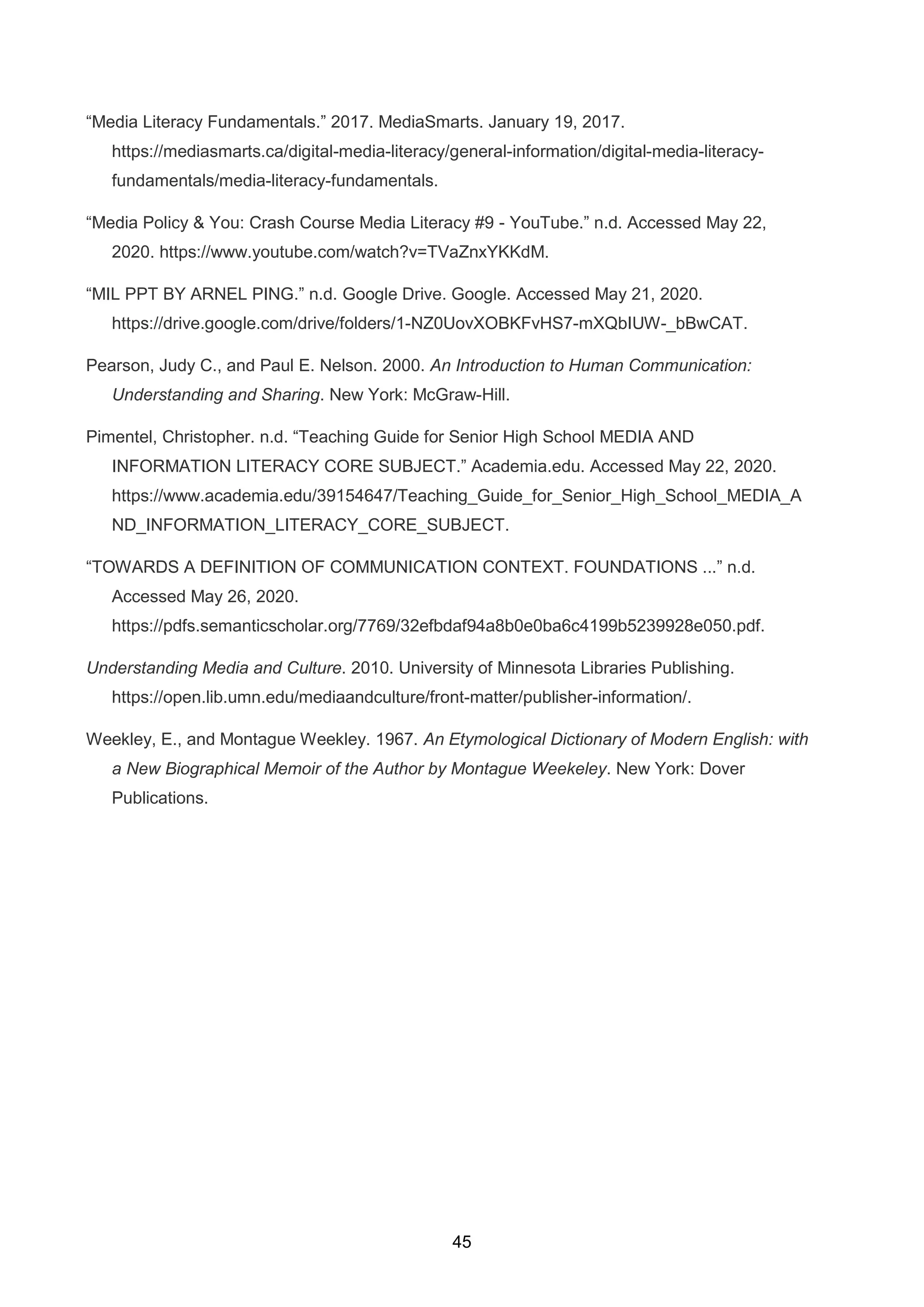 45
“Media Literacy Fundamentals.” 2017. MediaSmarts. January 19, 2017.
https://mediasmarts.ca/digital-media-literacy/general-information/digital-media-literacy-
fundamentals/media-literacy-fundamentals.
“Media Policy & You: Crash Course Media Literacy #9 - YouTube.” n.d. Accessed May 22,
2020. https://www.youtube.com/watch?v=TVaZnxYKKdM.
“MIL PPT BY ARNEL PING.” n.d. Google Drive. Google. Accessed May 21, 2020.
https://drive.google.com/drive/folders/1-NZ0UovXOBKFvHS7-mXQbIUW-_bBwCAT.
Pearson, Judy C., and Paul E. Nelson. 2000. An Introduction to Human Communication:
Understanding and Sharing. New York: McGraw-Hill.
Pimentel, Christopher. n.d. “Teaching Guide for Senior High School MEDIA AND
INFORMATION LITERACY CORE SUBJECT.” Academia.edu. Accessed May 22, 2020.
https://www.academia.edu/39154647/Teaching_Guide_for_Senior_High_School_MEDIA_A
ND_INFORMATION_LITERACY_CORE_SUBJECT.
“TOWARDS A DEFINITION OF COMMUNICATION CONTEXT. FOUNDATIONS ...” n.d.
Accessed May 26, 2020.
https://pdfs.semanticscholar.org/7769/32efbdaf94a8b0e0ba6c4199b5239928e050.pdf.
Understanding Media and Culture. 2010. University of Minnesota Libraries Publishing.
https://open.lib.umn.edu/mediaandculture/front-matter/publisher-information/.
Weekley, E., and Montague Weekley. 1967. An Etymological Dictionary of Modern English: with
a New Biographical Memoir of the Author by Montague Weekeley. New York: Dover
Publications.
 