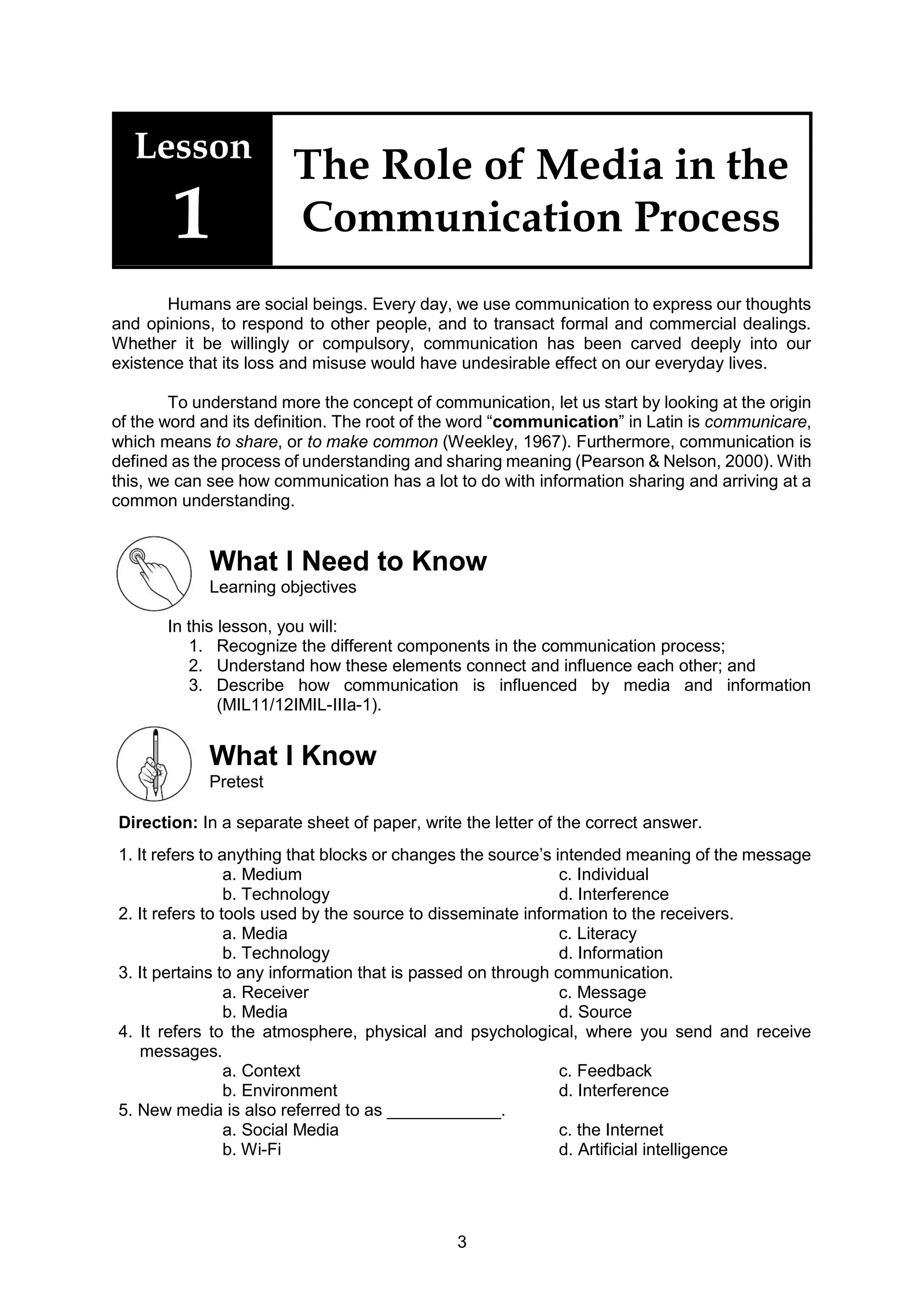 3
Lesson
1
The Role of Media in the
Communication Process
Humans are social beings. Every day, we use communication to express our thoughts
and opinions, to respond to other people, and to transact formal and commercial dealings.
Whether it be willingly or compulsory, communication has been carved deeply into our
existence that its loss and misuse would have undesirable effect on our everyday lives.
To understand more the concept of communication, let us start by looking at the origin
of the word and its definition. The root of the word “communication” in Latin is communicare,
which means to share, or to make common (Weekley, 1967). Furthermore, communication is
defined as the process of understanding and sharing meaning (Pearson & Nelson, 2000). With
this, we can see how communication has a lot to do with information sharing and arriving at a
common understanding.
What I Need to Know
Learning objectives
In this lesson, you will:
1. Recognize the different components in the communication process;
2. Understand how these elements connect and influence each other; and
3. Describe how communication is influenced by media and information
(MIL11/12IMIL-IIIa-1).
What I Know
Pretest
Direction: In a separate sheet of paper, write the letter of the correct answer.
1. It refers to anything that blocks or changes the source’s intended meaning of the message
a. Medium c. Individual
b. Technology d. Interference
2. It refers to tools used by the source to disseminate information to the receivers.
a. Media c. Literacy
b. Technology d. Information
3. It pertains to any information that is passed on through communication.
a. Receiver c. Message
b. Media d. Source
4. It refers to the atmosphere, physical and psychological, where you send and receive
messages.
a. Context c. Feedback
b. Environment d. Interference
5. New media is also referred to as ____________.
a. Social Media c. the Internet
b. Wi-Fi d. Artificial intelligence
 
