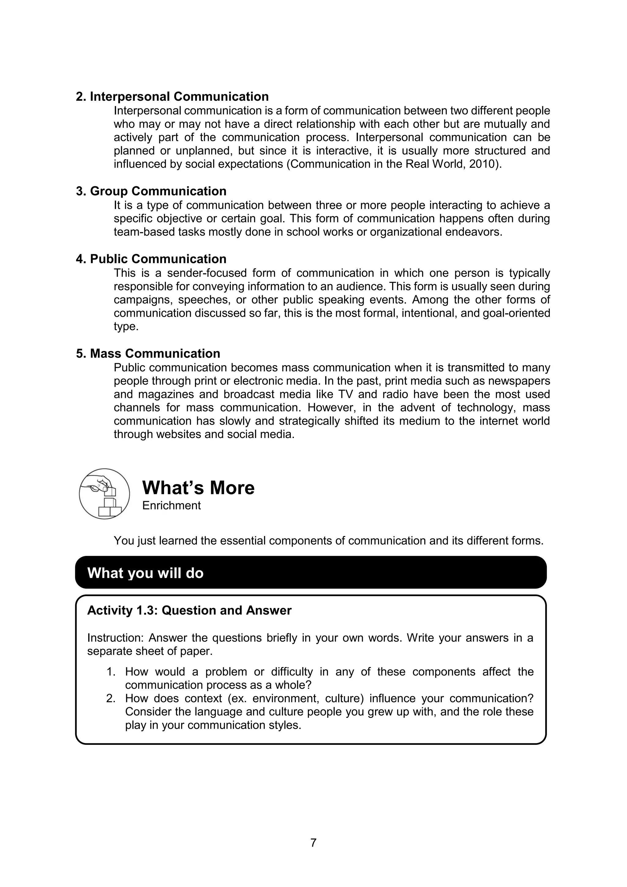 7
2. Interpersonal Communication
Interpersonal communication is a form of communication between two different people
who may or may not have a direct relationship with each other but are mutually and
actively part of the communication process. Interpersonal communication can be
planned or unplanned, but since it is interactive, it is usually more structured and
influenced by social expectations (Communication in the Real World, 2010).
3. Group Communication
It is a type of communication between three or more people interacting to achieve a
specific objective or certain goal. This form of communication happens often during
team-based tasks mostly done in school works or organizational endeavors.
4. Public Communication
This is a sender-focused form of communication in which one person is typically
responsible for conveying information to an audience. This form is usually seen during
campaigns, speeches, or other public speaking events. Among the other forms of
communication discussed so far, this is the most formal, intentional, and goal-oriented
type.
5. Mass Communication
Public communication becomes mass communication when it is transmitted to many
people through print or electronic media. In the past, print media such as newspapers
and magazines and broadcast media like TV and radio have been the most used
channels for mass communication. However, in the advent of technology, mass
communication has slowly and strategically shifted its medium to the internet world
through websites and social media.
What’s More
Enrichment
You just learned the essential components of communication and its different forms.
What you will do
Activity 1.3: Question and Answer
Instruction: Answer the questions briefly in your own words. Write your answers in a
separate sheet of paper.
1. How would a problem or difficulty in any of these components affect the
communication process as a whole?
2. How does context (ex. environment, culture) influence your communication?
Consider the language and culture people you grew up with, and the role these
play in your communication styles.
 