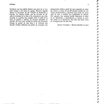 Prólogo	 X
boradores que han sabido dedicar una parte de su ocu-
pado tiempo a esta labor de equipo. Mención especial
merece 8Í Secretario de los Coinités de Redacción y
Edición, Dr. Martín Arnáiz, que ha revisado en de-
talle la totalidad de la obra y los compañeros que cola-
borando en aquellos, han cargado sobre sí parte de la
tarea de gestión y edición, no siempre agradable ni
sencilla. No sería justo olvidar el interés que Ediciones
Omega ha puesto en esta obra y la voluntad que
Escuela Gráfica Salesiana ha puesto en conseguir una
presentación pulida a partir de unos originales no siem-
pre claros y a pesar de las dificultades nacidas de con-
tinuas rectificaciones y adiciones para tratar de actua-
lizar la obra a medida que progresaba su edición.
Por supuesto que tampoco puede silenciarse la labor
de los delineantes y mecanógrafas, y aunque su nom-
bre quede en el anonimato, han sido una pieza clave
en la preparación de esta obra.
EMILIO CUSTODIO MANUEL-RAMÓN LLAMAS
 