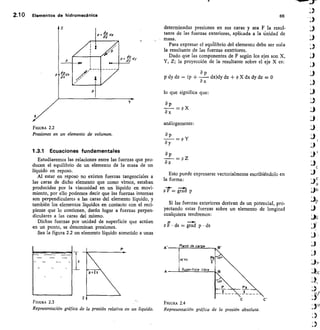 —r--
p 17 • ds = grad p • ds
Plano de car a
TO' 13
5u • erfrcie libre
c	 C'
FIGURA 2.4
Representación gráfica de la presión absoluta.
z
2.1 0 Elementos de hidromeanica	 66
FIGURA 2.2
Presiones en un elemento de volumen.
1.3.1 Ecuaciones fundamentales
Estudiaremos las relaciones entre las fuerzas que pro-
ducen el equilibrio de un elemento de la masa de un
líquido en reposo.
Al estar en reposo no existen fuerzas tangenciales a
las caras de dicho elemento que como vimos, estaban
producidas por la viscosidad en un líquido en movi-
miento, por ello podemos decir que las fuerzas internas
son perpendiculares a las caras del elemento líquido y
también los elementos líquidos en contacto con el reci-
piente que lo contienen, darán lugar a fuerzas perpen-
diculares a las caras del mismo.
Dichas fuerzas por unidad de superficie que actúan
en un punto, se denominan presiones.
Sea la figura 22 un elemento líquido sometido a unas
2
Representación gráfica de la presión relativa en un líquido.
determinadas presiones en sus caras y sea F la resul-
tante de 1as fuerzas ekteriores, aplicada a la tinidad de
masa.
Para expresar el equilibrio del elemento debe ser nula
la resultante de las fuerzas exte'riores.
Dado que las componentes de F según los ejes son X,
Y, Z; la proyección de la resultante sobre el eje X es:
ap
p dy dz — (p + — dx)dy dz + p X dx dy dz = 0
ax
lo que significa que:
ap
p X
8 x
análogamente:
ap
ay
ap
az
Esto puede expresarse vectorialmente escribiéndolo en
la forma:
Pt= gTárl p
Si las fuerzas exteriores derivan de un potencial, pro-
yectando estas fuerzas sobre un elemento de longitud
cualquiera tendremos:
FIGURA 2.3
=p Y
= p Z
4.
1)p
 