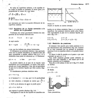 p2h1 •2( h2- h, I
f esA
/
67
—
En todas las superficies isobaras, o sea aquellas en
las cuales la presión es constante, el vector grad p es
perpendicular al vector ds y por tanto:
P F • ds = grad p ds = 0
de donde:
r = X dx + Y dy	 Z dz = 0
que representa por tanto la ecuación diferencial de las
superficies isobaras.
1.3.2 Equilibrio de un fluido sometido a la
acción de la gravedad
Tratándose del campo gravitatorio terrestre las com-
ponentes de las fuerzas exteriores son:
X = 0
	
Y=O 	 Z	 —g p
de aquí resulta:
dp = — P g dz
	 P — Po
	
(z za)
o sea, que las isobaras son planos horizontales.
Si trabajamos con presiones relativas, o sea, partiendo
como cero la presión atmosférica, la superficie libre de
agua corresponde a presión relativa nulá poky = 0 y
tomándola como plano de referencia zo = 0 tendremos:
13/Y = —z
	
o bien	 p= —yz
La presión relativa en el seno de un líquido varía
linealmente con la profundidad, y es igual a ésta multi-
plicada por el peso específico, o sea, que es equivalente
al peso de la columna líquida que tiene encima (figu-
ra 2.3).
Si consideramos presiones absolutas sería:
p = —Y z + pa
(y si hacemos h —z o sea, que h es la profundidad
a
en valor absoluto, y teniendo en cuenta que P
= 10,33 m de columna de agua) se puede poner:
pty h	 10,33 m
que expresa la presión absoluta (fig. 2.4).
Supongamos el caso de dos líquidos no miscibles con-
Principios básicos	 2.11
FIGURA 2.5
Presión en líquidos de distinta densidad.
tenidos en un mismo recipiente. Sean y, y y2 sus pesos
específicos. Las presiones relativas serían como hemos
visto equivalentes al peso de la columna líquida, por
tanto (fig. 2.5):
si h < hj	 p = y, h
si h2 > h > hj	
P = y1 h1 + T2 (h — 111)
1.3.3 Medición de presiones
El elemento más sencillo para medir presiones es lo
que denominamos tubo piezométrico (fig. 2.6). Consiste
en un tubo conectado por un extremo al recipiente,
mientras el otro se mantiene abierto a la presión atmos-
férica.
La altura h mide la presión en el punto a que está
conectado ya que p = y h.
Para medir presiones grandes puede utilizarse un
líquido cuyo peso específico	 sea mayor que el del
líquido contenido en el recipiente.
Para ello es útil utilizar el tubo en U (fig. 2.7), donde
se verifica:
p+Tb=y'h
de donde:
p =	 — y b
pt T h
FIGURA 2.6
Tubos piezométricos.
 