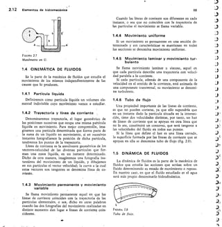 Tb ts:
2.1 2	 Elementos de hidromecánica
	
68
FIGURA 2.7
Manómetro en U.
1.4 CINEMATICA DE FLUIDOS
E,s la parte de la mecánica de fluidos que estudia el
movimiento de los mismos independientemente de las
causas que lo producen.
1.4.1 Partícula líquida
Definiremos como partícula líquida un volumen ele-
mental indivisible cuyo movimiento vamos a estudiar.
1.4.2 Trayectoria y línea de corriente
Denominaremos trayectoria, el lugar geométrico de
las posiciones sucesivas que ocupa una misma paftícula
líquida en movimiento. Para mejor comprensión, ima-
ginemos una partícula determinada que forma parte de
la masa de un líquido en movimiento, si en sucesivos
instantes fotografiamos la posición de dicha partícula,
tendremos los puntos de la trayectoria.
Línea de corriente es la envolvente geométrica- de los
vectores-velocidad de las diversas partículas que f or-
man una masa líquida, en un instante determinado.
Dicho de otra manera, imaginemos una fotografía ins-
tantánea del movimiento de un líquido, y dibujemos
en sus partículas el vector velocidad; la curva a la cual
estos vectores son tangentes se denomina línea de co-
rriente.
1.4.3 Movimiento permanente y movimiento
variable
Se llama moviniiento permanente aquel en que las
líneas de corriente coinciden con la trayectoria de las
partículas elementales, o sea, dicho en otras palabras
cuando las dos fotografías del movimiento realizadas en
distinto momento dan lugar a líneas de corriente coin-
cidentes.
Cuando las líneas de corriente son diferentes en cada
instante, o sea que no coinciden con la trayectoria de
las partículas el movimiento se llama variable.
1.4.4 Movimiento uniforme
Si un movimiento es permanente en una sección de-
terminada y sus características se mantienen en todas
las secciones se denomina movimiento uniforme.
1.4.5 Movimiento laminar y movimiento tur-
bulento
Se llama movimiento laminar o viscoso, aquel en
que cada partícula describe una trayectoria con veloci-
dad paralela a la corriente.
Si cada partícula, además de una componente de la
velocidad en el sentido de la corriente, está animada de
una componente transversal, su movimiento se denomi-
na turbulento.
1.4.6 Tubo de flujo
Una propiedad importante de las líneas de corriente,
es que no pueden cortarse, ya que ello supondría que
en un instante dado la partícula situada en la intersec-
ción, tiene dos velocidades distintas, por tanto, un haz
de líneas de corriente que se apoyan en otra línea que
no lo sea, constituirá un contorno, que será tangente a
las velocidades del fluido en todos sus puntos.
Si la línea que define el haz es una línea cerrada,
la superficie formada por las líneas de corriente que se
apoyan en ella se denomina tubo de flujo (fig. 2.8).
1.5 DINAMICA DE FLUIDOS
La dinámica de fluidos es la parte de la mecánica de
fluidos que estudia las acciones que actúan sobre un
fluido determinando su estado de movimiento o reposo.
En nuestro caso, en que el fluido estudiado es el agua
será más propio denominarlo hidrodinámica.
Elcuan 2.8
Tubo de flujo.
410
 