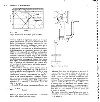 2.1 6	 Elementos de hidromecánica	 72
ars- -
1111111
,M,L-4
lialliairtf:
INES111111111111
12
	
120
	
700
	
12 Dr>0
CAUDAL EM 111.11
F/GURA 2.11
Campo de aplicación de diversos tipos de bombas.
pequeños caudales e importantes alturas de elevación,
y muy concretamente para líquidos de viscosidad eleva-
da. Su funcionamiento es simple y conocido (fig. 2.12).
Un movimiento alternativo, rectilíneo del pistón, que en
su carrera empuja materialmente el líquido a la cámara
de alta presión. Pór medio de un mecanismo especial
de biela-manivela, el movimiento rotativo del motor
eléctrico es transformado en rectilíneo, accionando el
pistón. Se observa de inmediato que el movimiento rela-
tivamente rápido de un motor eléctrico de inducción,
no concuerda con el movimiento forzosamente lento,
por obvias razones mecánicas, del émbolo. Entre ambos,
pues, deberá colocarse un mecanismo reductor de engra-
najes, o'proyectar un acoplamiento por correas. Todo
ello encarece el conjunto, ocupa un notable espacio y
produce más averías.
Teóricamente el cálculo y diseño de una bomba de
émbolo, no ofrece dificultades. En cada recorrido del
pistón, apoyándose en el juego de las válvulas de admi-
sión y descarga, eleva un volumen constante de líquido
(descontando las fugas o deslizamiento del líquido a
través de los huelgos inevitables) a la altura obligada
por las características de la conducción, altura limitada
únicamente por el diseño mecánico de la propia bomba,
resistencia de la tubería o la potencia del motor eléc-
trico en su caso.
El caudal elevado puede expresarse simplemente por,
S • s • n
Q60
	 (1/min)
siendo, S la sección del émbolo en dm2, s la carrera en
dm, y n las revoluciones por minuto.
FIGURA 2.12
Esquema bomba de étnbolo.
Bástenos decir aquí, que el líquido en este tipo de
bombas debe tener siempre salida, que la presión en
cada punto del sistema es pulsatoria, y no pueden fun-
cionar a caudal nulo, por elevación incontrolable de la
presión (fig. 2.13). Para atenuar esta pulsación se usan
calderines de aire, bombas de doble o triple efecto, etc.
Son en cambio, bombas que ajustadas cuidadosamen-
te pueden tener un rendimiento muy elevado (rendi-
miento volumétrico superior a 0,95 en bombas grandes),
permiten una importante altura de aspiración (requieren
poca N P S H') y no precisan el encebado previo para
su puesta en marcha.
La curva característica caudal-altura, que como se
verá en las bombas centrífugas es de tipo parabólico, en
Ver apartado 4.3.
200
100
 