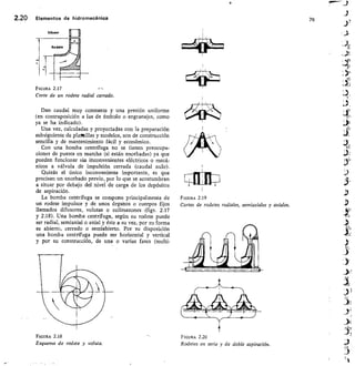 76
FIGURA 2.19
Cortes de rodetes radiales, semiaxiales y axiales.
2.20 Elementos de hidromecánica
FIGURA 2.17
Corte de un rodete radial cerrado.
Dan caudal muy constante y una presión uniforme
(en contraposición a las de émbolo o engranajes, como
ya se ha indicado).
Una vez, calculadas y proyectadas con la preparación
subsiguiente de plalRillas y modelos, son de construcción
sencilla y de mantenimiento fácil y económico.
Con una bomba centrífuga no se tienen preocupa-
ciones de puesta en marcha (si están encebadas) ya que
pueden funcionar sin inconvenientes eléctricos o mecá-
nicos a válvula de impulsión cerrada (caudal nulo).
Quizás el único inconveniente importante, es que
precisan un encebado previo, por lo que se acostumbran
a situar por debajo del nivel de carga de los depósitos
de aspiración.
La bomba centrífuga se compone principalmente de
un rodete impulsor y de unos órganos o cuerpos fijos
Ilamados difusores, volutas o colimazones . (figs. 2.17
y 2.18). Una bomba centrífuga, según su rodete puede
ser radial, semiaxial o axial y éste a su vez, por su forma
es abierto, cerrado o semiabierto. Por su disposición
una bomba centrífuga puede ser horizontal y vertical
y por su construcción, de una o varias fases (multi-
FIGURA 2.18
	
FIGURA 2.20
Esquema de rodete y voluta.	
Rodetes en serie y de doble aspiración.
 