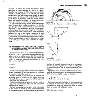 FIGURA 2.21
Distribución de velocidades en un rodete centrifugo.
77	 Tewle de máquinas de bombeo 2.21
celulares), de voluta, de difusor, de simple o doble
aspiración, de cámara partida, etc. (figs. 2.19 y 2.20).
El rodete está formado de álabes cuya concavidad está
dirigida en sentido opuesto al de rotación. Un rodete
se caracteriza por sus diámetros de entrada y salida,
por el número de álabes, por la longitud de los mismos,
por el ángulo de entrada y salida del agua y natural-
mente por el ancho del rodete y el número de revolu-
ciones por minuto a que lo hacemos girar.
El funcionamiento de una bomba centrífuga es como
sigue: el cuerpo de la bomba se «enceba» —se llena de
agua por gravedad— procedente de los conductos de
aspiración. El agua penetra por la región axial y es des-
pedida al girar el rodete accionado por el motor, hacia
la periferia del mismo. Produce en la parte central una
depresión (ya que el agua tiende a escaparse de ella)
lo que provoca la entrada de nuevas venas de agua
y por tanto se produce un movimiento continuo, ya que
el agua despedida hacia el exterior del rodete, se recoge
en la voluta y es dirigida a los conductos de «impul-
sión».
2.3 PRINCIPIOS DE MECÁNICA DE FLUIDOS
APLICADOS A LAS TURBO-MÁQUINAS
Y REVERSIBILIDAD
Consideremos el álabe de un rodete cualquiera (figu-
ras 2.21 y 2.22). La circunferencia de entrada tiene un
radio, r1, y la de salida, extremo del álabe, un radio
mayor r2. Las velocidades tangenciales en la base del
álabe y en el extremo del mismo a velocidades de rota-
ción w conocidas, serán:
=
U2	 CÚ
habiéndose tomado según DIN la nomenclatura siguien-
te para velocidades: c velocidad absoluta, u velocidad
de arrastre, w velocidad relativa.
El agua, animada de una velocidad de rotación que
la despide hacia el exterior por los álabes, tiene una
velocidad relativa w, y w2 respecto al rodete, tangencial
a los álabes que la conducen.
Ambas velocidades, de arrastre del rodete y relativa,
compuestas vectorialmente, deben dar las velocidades
absolutas en el espacio c, y c2.
Se han representado en la figura estas velocidades
en dos puntos de entrada y salida respectivamente de
la misma partícula (en la misma figura se ha dibujado
FIGURA 2.22
Diagransa de velocidades.
con línea de trazos la trayectoria real de la propia par-
tícula). E igualmente podemos ver sobre un solo plano
los mismos triángulos con las proyecciones de las velo-
cidades.
Apliquemos ahora el teorema del momento de la can-
tidad de movimiento (M) a la masa líquida correspon-
diente a la vena líquida real, y se obtendrá:
C= m • V
M de C = m • proyez. de V • radio
Expresemos ahora la variación de los momentos de
la cantidad de movimiento (M) de una partícula dm
(diferencial de masa) que recorre un canal de rodete
desde la entrada a la salida del mismo:
dM = dm (c2u r2 — ch, ri)
2
 