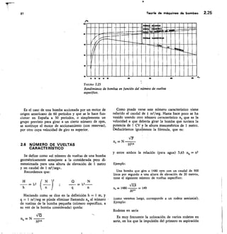 81	 Teoría de máquinas de bombeo 2.25
1011
911
EMIZIarrra '
10
10
1
m no
X0
	
710
FIGURA 2.23
Rendimiento de bombas en función del número de vueltas
específico.
Es el caso de una bomba accionada por un motor de
origen americano de 60 períodos y que se le hace fun-
cionar en España a 50 períodos, o simplemente un
grupo previsto para girar a un cierto número de rpm,
se sustituye el motor de accionamiento (con reservas),
por otro cuya velocidad de giro es superior.
Como puede verse este número característico viene
referido al caudal de 1 m3/seg. Hasta hace poco se ha
venido usando otro número característico ns que es la
velocidad a que debería girar la bomba que tuviera la
potencia de I CV y la altura manométrica de 1 metro.
Deduciríamos igualmente la fórmula, que es:
IP
ns — N
2.6 NÚMERO DE VUELTAS
CASACTERISTICO
H5/4
Se define como «el número de vueltas de una bomba
geométricamente semejante a la considerada pero di-
mensionada para una altura de elevación de 1 metro
y un caudal de 1 m3/seg».
Recordemos que:
y entre ambos la relación (para agua) 3,65 nq = n5
Ejemplo:
Una bomba que gira a 1480 rpm con un caudal de 900
litros por segundo a una altura de elevación de 20 metros,
tiene el siguiente número de vueltas específico:
n,/1
n, = 1480	 — 149
20"
(como veremos luego, corresponde a un rodete semiaxial).
Ejemplo:
Rodetes en serie
= x2 N	
ks_
Haciendo como se dice en la definición h = 1 m, y
q = 1 ms/seg se púede eliminar llamando rig al número
de vueltas de la bomba pequeña (número específico, a
su vez de la bomba considerada) queda:
Es muy frecuente la colocación de varios rodetes en
serie, en los que la impulsión del primero es aspiración
n — N
H3/4
 