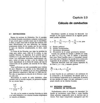 Capítulo 2.3
Cálculo de conductos
3.1 DEFINICIONES
Repaso de nociones de Hidráulica. Por el conce to
de tuberías forzadas entendemos cualquier conducto or
el que circula agua a presión mayor que la atmosféri a,
es decir, el agua moja toda la sección del conducto. or
tanto diferenciamos con esta definición, las tube 'as
propiamente dichas de los canales, por los que circ la
el agua sin llenarlos completamente, es decir, ca al
abierto.
La forma de las fórmulas, que rigen las pérdidas de
carga para ambos casos, debe ser la misma, ya lue
aquellas fórmulas no dependen de la presión que en
realidad es lo que diferencia los dos tipos de con • uc-
ciones. Los coeficientes estudiados empíricamente, m-
pero, varían al tratar un tipo u otro de tubería o de
canal, dependiendo de la forma del mismo, del tipo de
construcción de las paredes, del material de los tu os,
etcétera.
Unos coeficientes son más aconsejables para tube fas
de poco diámetro, y en cambio se ha demostrado ser
más adecuado a la realidad el uso de otros coeficie tes
para diámetros superiores a 500 mm o a 1000 mm -tc.
Por ello, es importante la elección de la fórmula a sar
en cada caso.
Recordemos la noción de radio hidráulico, c mo
cociente entre la sección mojada y el perímetro moj do.
En un círculo lleno,
4
r= 	
	
2.tt d	 4
Por ello, en los canales se estudian fórmulas en r ón
a su radio hidráulico y en tuberías forzadas siMple nte
en relación al diámetro.
Recordemos también el teorema de Bemoulli. Las
energías en dos puntos distintos de un régimen perma-
nente pueden esciibirse
P2	 v22
+ — + — = cte. para
2g
Fluidos perfectos
Fluidos incompresibles
Movimiento permanente
Movimiento en el campo gravitatorio terrestre
Cuando hay pérdida de energía o pérdida de carga,
es decir E = E2 E12, ésta es debido a fricciones,
bien entre filetes líquidos entre sí (viscosidad cinemá-
tica) bien entre el líquido y las paredes de la conducción
(rugosidad de las paredes) y disipada térmicamente.
Aplicando Bernoulli entre dos puntos separados dl,
de cotas z, y z + dz, y restando quedará
dpj	 v2
dZi = E12 =	 dl
2g
es decir función de un coeficiente X de resistencia de
la conducción y de frotamiento del líquido entre sí y
de un elemento longitudinal de la conducción. El estudio
de esta pérdida de carga y de este coeficiente X, es el
propio estudio de las tuberías forzadas.
3.2 RÉGIMEN LAMINAR.
NÚMERO DE REYNOLDS
Profundicemos sobre el concepto de viscosidad. Un
líquido en movimiento cuyos filetes o venas líquidas
tienen esfuerzos tangenciales entre sí, decimos que es
viscoso. Para mejor comprensión supongamos que dos
PI	 VII
+	 — = z
2g
 