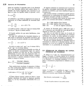 2.28 Elementos de hidromecánica
placas de superficie S separadas entre sí una distancia
d x y una velocidad relativa entre ambas placas d v,
precisan una fuerza tangencial para separarlas F, no
igual en todos los líquidos (véase el apartado 1.2.4.).
d v
F p S
d y
Al coeficiente que limita la magnitud de la fuerza de
separación, se le Ilama coeficiente de viscosidad diná-
mica.
F	 d x
=
S	 d y
	 (p) (F L-2 T)
se mide en poises	 dina cm-2 seg en el sistema CGS
y en kg m-2 seg en el sistema técnico.
El líquido perfecto de que antes hablábamos, tiene
viscosidad 0.
En lugar del coeficiente de viscosidad dinámica, es
más usado el coeficiente de viscosidad cinemática, que
no es más que el anterior referido a su masa específica.
v = — ; (v) = ( L2 T-1)
Se mide en stokes (cm2 • seg- l ) en el sistema CGS y
en m2 • seg- 1 en el sistema técnico.
El parámetro adimensional de Reynolds nos sitúa, al
hablar de líquidos comparándolos según las caracte-
rísticas intrínsecas de cada uno, en unas condiciones
determinadas. Es decir, para una conducción dada, y a
una velocidad dada, para un mismo líquido, a tempera-
tura constante y a presión constante el número de Rey-
nolds es siempre el mismo.
Velocidad diámetro
Viscosidad cinemática
Para conducciones circulares, d representa el diáme-
tro. Para conducciones elípticas o similares, d se toma
a 4 veces el radio hidráulico.
v para agua a 15 °C es 1,22 • 10-6 m2 seg-'
1,22 • 10-2 stoke
Se llama régimen laminar cuando los filetes o venas
líquidas adyacentes del fluido se desplazan paralelas
entre sí y no hay velocidades transversales de la co-
rriente.
84
El régimen turbulento se caracteriza por la presencia
de aquellas velocidades transversales, que originan tra-
yectorias en torbellino y por tanto remolinos de agua en
la conducción.
Una corriente laminar o turbulenta se puede apreciar
perfectamente en conducciones de material transparente
y habiendo inyectado al fluido un colorante.
El número de Reynolds debe tenerse en cuenta para
prever si la corriente será laminar o turbulenta.
Re < 2000 significa flujo laminar
2000 < Re < 4000 significa flujo de transición
4000 < Re	 se trata de régimen turbulento
El número de Reynolds igual a 2000 para agua a
15° C representa una velocidad de 2 mm/seg aproxima-
damente en tubería de 1 metro de 251.
Por tanto, en casi todos los casos, en el estudio de
conducciones forzadas nos encontramos con corrientes
turbulentas. En cambio, en tubos capilares, en conduc-
ciones de aceites de gran viscosidad y a pequeña velo-
cidad, nos encontramos con movimientos laminares.
En este caso (régimen laminar) la velocidad media es
exactamente la mitad de la velocidad máxima. £sta se
encuentra en el eje de la tubería y la distribución de
velocidades es un paraboloide de revolución.
3.3 FÓRMULAS DE PÉRDIDA DE CARGA.
FORMULA DE POUISELLE
Se dedujo en el siglo x/x, independientemente por
Hagen y Pouiselle, la fórmula general de la pérdida
de carga en régimen laminar, directamente proporcional
a la velocidad, a la viscosidad cinemática, y a la Ion-
gitud, e inversamente proporcional al diámetro al cua-
drado.
32
J = —
g
siendo: 1	 longitud, J	 pérdida de carga, v = visco-
sidad cinemática, v	 velocidad,	 d	 diámetro. Esta
fórmula es conocida como fórmula de Pouiselle.
Esta fórmula, sustituyendo v	
7C d 2 / 4
E/ signo 0 significa diámetro de una tubería circular.
v d
Re =
 
