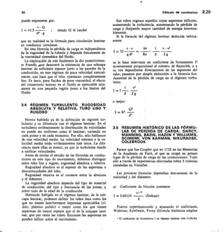 85	 Cálculo de conductos 2.29
puede expresarse por:
v • Q
J — 41,5 	
	
d4 • g
	 siendo Q el caudal
que en realidad es la fórmula para circulación laminar
en conductos circulares.
En esta fórmula la pérdida de carga es independiente
de la rugosidad de la tubería y depende únicamente de
la viscosidad cinemática del fluido.
La explicación de este fenómeno la dio posteriormen-
te Prandlt, Rue demostró la existencia de una subcapa
laminar de suficiente espesor junto a las paredes de la
conducción, en este régimen de poca velocidad natural-
mente, que hace que el tubo «parezca» completamente
liso. Es decir, para fluidos de poca viscosidad, el efecto
del rozamiento interno en el fluido es apreciable sola-
mente en una pequeña región junto a los límites del
fluido.
34 RÉGIMEN TURBULENTO. RUGOSIDAD
ABSOLUTA Y RELATIVA. TUBO LISO Y
RUGOSO
Hemos hablado ya de la definición de régimen tur-
bulento y su diferencia con el régimen laminar. En el
turbulento evidentemente la distribución de velocidades
no puede ser uniforme como el laminar, variando en
cada punto y en cada momento. Por ello, sólo hablamos
de una velocidad media. La velocidad máxima y la ve-
locidad media están evidentemente más cerca. La dif e-
rencia entre ellas es menor, ya que la turbulenta tiende
a unificar velocidades.
Antes de iniciar el estudio de las fórmulas de conduc-
ciones en este tipo de movimiento, debemos distinguir
entre tubo liso y rugoso, rugosidad absoluta y relativa.
Rugosidad absoluta es el espesor de las asperezas o
discontinuidades del tubo.
Rugosidad relativa es el cociente entre la absoluta
y el diámetro.
La rugosidad absoluta depende del tipo de material
de conducción, del tipo y frecuencia de las juntas, y
sobre todo de la edad de la conducción.
Habiendo hablado en el régimen laminar, de la sub-
capa laminar, podemos definir los tubos lisos como los
que no tierien interiormente asperezas apreciables (vi-
drio, plástico pulido) o mejor como los que tienen
asperezas de menor espesor que el de la subkapa lami-
nar, que por tanto las cubre. Entonces las asperezas no
pueden influir sobre el movimiento.
Son tubos rugosos aquellos cuyas asperezas influyen,
aumentando la turbulencia, aumentando la pérdida de
carga y disipando mayor cantidad de energía irreversi-
blemente.
Si la fórmula del régimen laminar deducida teórica-
mente
V • V	 64
	
v • y2
= 32
g d2	 Re	 d	 2g
se le hace intervenir un coeficiente de frotamiento
inversamente proporcional al número de Reynolds, y a
su vez dependiente directamente de las asperezas del
tubo, pasamos por simple deducción a la fórmula fun-
damental de la pérdida de carga en el régimen turbu-
lento.
1	 v2
J = f
d 2g
o mejor:
J = K2
3.5 RESUMEN HISTÓRICO DE LAS FÓRMU-
LAS DE PÉRDIDA DE CARGA: DARCY,
MANNING, BAZIN, HAZEN Y WILLIAMS,
SCIMEMI, VON KARMAN, NIKURADSE,
COLEBROOK
Parece que fue Couplet que en 1732 en las Memorias
de la Academia de París, el que se ocupó en primer
lugar de la pérdida de carga en las conducciones. Todo
ello a través de experiencias efectuadas sobre 5 tuberías
instaladas en Versalles.
Las primeras fórmulas dependían únicamente de la
velocidad y del diámetro.
a) Coeficiente de fricción constante
v1.75
J = 0,00124 	 (Dubuat)
Fueron experimentando y ajustando el coeficiente,
Woltman, Eytelwein, Prony (fórmula binómica emplea-
1 El coeficiente de frotamiento f en régimen laminar vale f =64/Re.
CP
c15
 