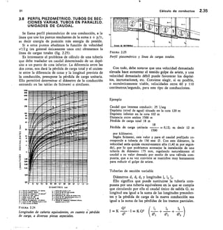 ~1~~ ~111111=all
flra
91	 Cálculo de conductos 2.35
3.8 PERFIL PIEZOMÉTRICO. TUBOS DE SEC-
CIONES VARIAS. TUBOS EN PARALELO.
UNIDADES DE CAUDAL.
Se llama perfil piezométrico de una conducción, a la
línea que une los puntos resultantes de la suma z + p/y,
es decir energía de posición más energía de presión.
Si a estos puntos añadimos la función de velocidad
v2/2 g (en general únicamente unos cm) obtenemos la
línea de cargas totales (fig. 2.25).
Es interesante el problema de cálculo de una tubería
que debe trasladar un caudal determinado de un depó-
sito a un punto de cota inferior. La diferencia entre las
dos cotas, nos dará la pérdida de carga total y el cocien-
te entre la diferencia de cotas y la longitud prevista de
la conducción, presupone la pérdida de carga unitaria.
Ello permitirá determinar el diámetro de la conducción
entrando en las tablas de Scimerni o similares.
1000
100
600
~~~
1.013
200
ICO
BO
60
J.-
a	
.14-1
0
.-4
.....
.5
0
------a-
Z
PLANO DE 00F00000A
FIGURA 2.25
Perfil piezométrico y línea de cargas totales.
Con todo, debe notarse que una velocidad demasiado
elevada hace aumentar el temido golpe de ariete, y una
velocidad demasiado débil puede favorecer los depósi-
tos, incrustacioneá, etc. Conviene elegir, si es posible,
o económicamente viable, velocidades entre 60 y 110
centímetros/segundo, para este tipo de conducciones.
Ejemplo
Caudal que interesa conducir: 25 1/seg
Depósito (nivel de agua) situado en la cota 120 m
Depósito inferior en la cota 102 m
Distancia entre ambos 1500 m
Pérdida de carga total 18 m
18
Pérdida de carga unitaria	 — 0,12; es decir 12 m
1500
por kilómetro.
Según Scimemi, este valor y para el caudal prefijado co-
rresponde a tubería de 150 mm 0. Con este diámetro, la
velocidad sería quizás excesivamente alta (1,40 m por segun-
do), por lo que podríamos aconsejar la instalación de una
tubería de diámetro 175 mm, regulando naturalmente el
caudal a su valor deseado por medio de una válvula com-
puerta, que a su vez conviene se maniobre muy lentamente
para reducir el golpe de ariete.
Tuberías de sección variable
Diámetros dj d2 d3 y longitudes 11 12 13.
Ello significa que puede sustituirse la tubería com-
puesta por una tubería equivalente en la que se cumpla
que circulando por ella el caudal único de salida Q, su
longitud sea igual a la suma de las longitudes preceden-
tes y la pérdida de carga de la nueva conducción sea
igual a la suma de las pérdidas de los tramos parciales.
Q2
J = K	 I = K Q2
ds
lj	 12	 13 )
ds, 4- ds2	 ds3
~~~~~
MIIII/S111111111r41M•ca
=,-- -=-- ---
nán-
	
=4
44.
1A.
_
•••
=diriAnee-
7 n1 ..--
-.: _..emnm
enenne.nn	 344.--.4•nnnn•-=-4=
ensmo•-e•e--Lennre-anw
40
IIIMPS/~~~~~~1~11•M.C4--
WMPZ__Prar IN111~1.:~Her —a
liarlaWnlai= olano
f;Sligine,-
0
sawammor.a isear.a. ~ wie
-------_ ----a _—_-...—
20
iitt=mtag
,...Iraccniili
rpiwntikE
1111W/ApY2IrloaTr:."lailwalIMI
10
sli .rdaramai 	
II //n/li 	
1.141
	
vg.7tms	
	
íiArk:	
"SAM	
11.11111114	
I WIA 	
lis
val
O	 0,2 qc Éte 45 q6 47 qe Cli to
DIÁMETROS (m)
A = ElleHle de compuerue 1/4 •teien•	 1 = Redueción bruee• • 3/4
c - vc.u, 6. ceempuerer I/2 abitete	 L ee Enunehe 0,/4, = eu
3 w Válwale egérier •bierta	 K = tren da ze de radie gende
D = Válrela de eacke •Wene	 Al • Ernbocaelon O. uteel• de risis• vives
E = Doble ourve de Ilde	 N = Cum de 454. mreehemiento did, =. 4
F =eceee e derincilm de 41	 o = Eaueehamienie-d,/4, 3
V	 compuel4	 I	 P = Wheule de compuerta totalmente •blettee
H ee Cur= de str. es.a. ada, . 0.25	 enunebe 4,/de =4443
I et Tutoe esdnnee de ead.
FIGURA 2.24
Longitudes de cañería equivalentes, en cuanto a pérdida
de carga, a diversas piezas especiales.
 