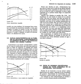 95
	
Selección de maquinaria de bombeo 2.39
o
F GURA 2.27
Curva característica inestable.
paralelo con otras similares. Es interesante hacer notar,
que una bomba de característica inestable, a veces, para
conseguir su puesta en marcha, no hay otra solución
que abrir provisionalmente una descarga que permita
aumentar el caudal y desplazar el punto de funciona-
miento a la derecha de la curva.
4.2 CURVA CARACTERÍSTICA DE LA TUBE-
RÍA DE IMPULSIÓN. FUNCIONAMIENTO
• DE BOMBAS EN SERIE Y EN PARALELO
SOBRE UNA MISMA TUBERÍA
Comprobamos en la lección correspondiente a pérdi-
das de carga de conducciones, que estas eran proporcio-
nales en orden de magnitud, al cuadrado del caudal.
Por tanto, para una tubería de diámetro dado, su curva
característica H,A (fig. 2.28) vendrá dada por una pará-
bola aproximada, que parte del punto H1. La ordenada
OH, representa el desnivel geométrico y M, punto de
intersección con la curva característica de la bomba,
será lógicamente el punto de funcionamiento de la bom-
ba, y naturalmente conviene que este punto corresponda
al de máximo rendimiento de la misma.
FGURA 2.28
Curva característica y curva tubería de impulsión.
Primer caso. Bombas en serie. Evidentemente hay
que tener en cuenta que la suma de las alturas manomé-
tricas de cada grupo, representa la altura total. El cau-
dal es el mismo en toda la conducción, ya que el agua
impulsada por la primera bomba llega a la aspiración
de la segunda.
Segundo caso. Bombas en paralelo (fig. 2.29). Las
impulsiones de cada bomba se reúnen en un colector
común. Hay pues que pensar, que para una altura de-
terminada el caudal circulante por la tubería única de
impulsión, será suma de los caudales suministrados por
cada una de las bombas. Hay que tener en cuenta, em-
pero, que el grupo que a caudal nulo dé menos altura
(H2M2) no empezará a dar caudal hasta que la altura de
funcionamiento sea inferior a su característica altura
de caudal nulo. La curva será pues 111114 inflexionán-
dose en aquel punto indicado. Cualquier punto de la
curva definitiva se halla pues sumando horizontalmente
los caudales de cada bomba para cada altura.
Este acoplamiento, en especial el caso particular de
varias bombas idénticas en paralelo, se usa muy fre-
cuentemente para elevar diferentes caudales de agua a
una altura constante.
FIGURA 2.29
Bombas en paralelo.
4.3 TIPOS DE BOMBAS CENTRIFUGAS.
GRADO DE VACi0 ADMISIBLE EN LA
ASPIRACIÓN. CAVITACIÓN
Bombas de eje horizontal y de eje vertical. Ambas
disposiciones son usadas y dependen de las necesidades
del proyecto. Generalmente las horizontales son más
económicas y ambas pueden ser mono o multicelulares.
Las verticales se usan preferentemente en sondeos o
pozos y pueden alcanzar grandes profundidades.
 