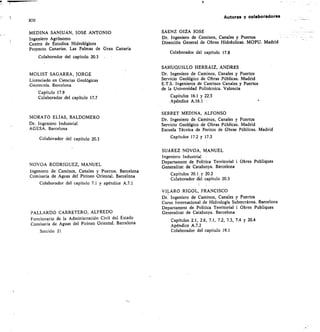 Autores y colaboradores
MEDINA SANIUÁN, JOSÉ ANTONIO
Ingeniero Agrónomo
Centro de Estudios Hidrológicos
Proyecto Canarias. Las Palmas de Gran Canaria
Colaborador del capítulo 20.3
MOLIST SAGARRA, JORGE
Licenciado en Ciencias Geológicas
Geotecnia. Barcelona
Capítulo 17.9
Colaborador del capítulo 17.7
MORATO ELIAS, BALDOMERO
Dr. Ingeniero Industrial
AGESA. Barcelona
Colaborador del capítulo 20.3
NOVOA RODRIGGEZ, MANUEL
Ingeniero de Caminos, Canales y Puertos. Barcelona
Comisaría de Aguas del Pirineo Oriental. Barcelona
Colaborador del capítulo 7.1 y apéndice A.7.1
PALLARDó CARRETERO, ALFREDO
Funcionario de la Administración Civil del Estado
Comisaría de Aguas del Pirineo Oriental. Barcelona
Sección 21
SÁENZ OIZA JOSÉ
Dr. Ingeniero de Caminos, Canales y Puertos
Dirección General de Obras Hidráulicas. MOPU. Madrid
Colaborador del capítulo 17.8
SAHUQUILLO HERRÁIZ, ANDRÉS
Dr. Ingeniero de Caminos, Canales y Puertos
Servicio Geológico de Obras Públicas. Madrid
E.T.S. Ingenieros de Caminos Canales y Puertos
de la Universidad Politécnica. Valencia
Capítulos 16.1 y 22.3
Apéndice A.16.1 -/
SERRET MEDINA, ALFONSO
Dr. Ingeniero de Caminos, Canales y Puertos
Servicio Geológico de Obras Públicas. Madrid
Escuela Técnica de Peritos de Obras Públicas. Madrid
Capítulos 17.2 y 17.3
SUÁREZ NOVOA, MANUEL
Ingeniero Industrial
Departament de Politica Territorial i Obres Publiques
Generalitat de Catalunya. Barcelona
Capítulos 20.1 y 20.2
Colaborador del capítulo 20.3
VILARÚ RIGOL, FRANCISCO
Dr. Ingeniero de Caminos, Canales y Puertos
Curso Internacional de Hidrología Subterránea. Barcelona
Departament de Politica Territorial i Obres Publiques
Generalitat de Catalunya. Barcelona
Capítulos 2.1, 2.6, 7.1, 7.2, 7.3, 7.4 y 20.4
Apéndice A.7.2
Colaborador del capítulo 19.1
 