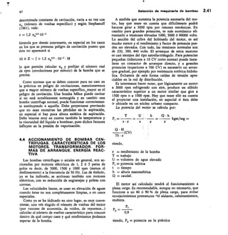97
	
Selección de maquinaria de bombeo 2.41
denominada constante de cavitaci6n, varía a su vez con
n (número de vueltas específico) y según Stephanoff
(1961), vale:
= 1,2 11,1413 10-3
fórmula por demás interesante, en especial en los casos
en los que se presume peligro de cavitación puesto que
ésta no aparecerá si
10 Z — J > 1,2 n14/3 • 10-3 • H
lo que permite calcular n9 y prefijar el número real
de rpm (revoluciones por minuto) de la bomba que se
precisa.
Como normas que se deben conocer para no caer en
la práctica en peligro de cavitaciones, mencionaremos
que a mayor número de vueltas específico, mayor es el
peligro de cavitación. Una bomba hélice puede cavitar
si no está notablemente sumergida y en cambio una
bomba centrífuga normal, puede funcionar correctamen-
te sustituyendo a aquella. Debe proyectarse previendo
que no sean excesivas las pérdidas en la aspiración,
en especial si hay poca altura estática de aspiración.
Debe tenerse muy en cuenta también la temperatura y
la viscosidad del liquido a bombear, pues dichos factores
influyen en la presión de vaporización.
4.4 ACCIONAMIENTO DE BOMBAS CEN-
TRÍFUGAS. CARACTERÍSTICAS DE LOS
MOTORES. TRANSFORMADOR. FOR-
MAS DE ARRANQUE. ENERGÍA REAC-
TIVA
Las bombas centrífugas o axiales en general, son ac-
cionadas por motores eléctricos de 1, 2 ó 3 pares de
polos es decir, de 3000, 1500 y 1000 rpm (menos el
deslizamiento) a la frecuencia de 50 Hz. Las de émbolo,
ya se ha indicado, se accionan también con motores
eléctricos, con su reducción de engranajes y poleas con
correas.
Las velocidades lentas, se usan en elevación de aguas
cuando éstas no son completamente limpias, o en casos
especiales.
Como ya se ha ificlicado en otro lugar, es muy conve-
niente, una vet elegido el número de vueltas del motor
(por razones de economía, de ruidos, de repuestos...)
calcular el número de vueltas característico para conocer
dentro de qué campo caen y qué rendimientos podemos
esperar de la bomba.
A medida que aumenta la potencia necesaria del mo-
tor, hay que tener en cuenta que difícilmente podrá
hacerse girar a 3000 rpm por razones mecánicas. En
cambio para grandes potencias, es más económico ali-
mentarlo a tensiones elevadas 1000, 3000 6 60000 volts.
La sección del cobre del bobinado del motor, es así
mucho menor y el rendimiento y factor de potencia pue-
den ser elevados. Con todo, las tensiones normales son
de 220, 380, 440 volts. El arranque de estos motores
es casi siempre del tipo estrella-triángulo. Para potencias
pequeñas (inferiores a 10 CV como norma) puede insta-
larse un contactor de arranque directo, y a grandes
potencias (superiores a 700 CV) es necesario un arran-
que gradual, por ejemplo por resistencia rotórica hidráu-
lica. Evitamos de esta forma caídas de tensión apre-
ciables en la red de distribución.
Es interesante hacer notar, que lógicamente un motor
a 3000 rpm refrigerado con aire, produce un silbido
característico superior a un motor similar que gire a
1500 rpm o a 1000 rpm. Hay que tener ello en cuenta
al proyectar una instalación, en especial si ésta debe
ir ubicada en un núcleo urbano compacto.
La potencia del motor se calcula por:
U	 h	 C1 • h
Pt	 	 	 	 kgm/seg =
s • P
Q
(CV)
75 • P
siendo,
= rendimiento de la bomba
T = trabajo
U = volumen de agua elevado
P, = potencia teórica
t	 tiempo
h = altura manométrica
Q = caudal.
El motor así calculado tendrá el funcionamiento a
plena carga. Es recomendable, aunque no necesario, que
funcione a un 80 ó 90 % de plena carga, para evitar
envejecimientos prematuros Ael aislante, calentamientos,
etcétera.
Pt
PP	 0,9
siendo, Pp = potencia en la práctica
 