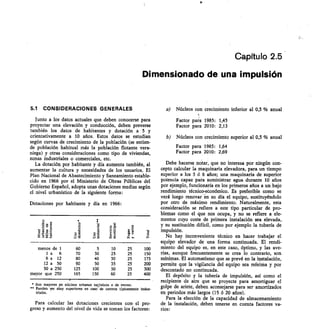 Capítulo 2.5
Dimensionado de una impulsión
5.1 CONSIDERACIONES GENERALES
Junto a los datos actuales que deben conocerse para
proyectar una elevación y conducción, deben preverse
también los datos de habitantes y dotación a 5 y
orientativamente a 10 años. Estos datos se estudian
según curvas de crecimiento de la población (se entien-
de población habitual más la población flotante vera-
niega) y otras consideraciones como tipo de viviendas,
zonas industriales o comerciales, etc.
La dotación por habitante y día aumenta también, al
aumentar la cultura y necesidades de los usuarios. El
Plan Nacional de Abastecimiento y Saneamiento estable-
cido en 1966 por el Ministerio de Obras Públicas del
Gobierno Español, adopta unas dotaciones medias según
el nivel urbanístico de la siguiente forma:
Dotaciones por habitante y día en 1966:
o	
o
v 'E•	 o
t 1311
122
P
O
¿Y) E
a
s'13
menos de 1 60 5 10 25 100
la	 6 70 30 25 25 150
6a	 12 80 40 30 25 175
12 a	 50 90 50 35 25 200
50 a 250 125 100 50 25 300
mayor que 250 165 150 60 25 400
* Son mayores ,cn núcleos urbanos tudsticos o de recreo.
•• Pueden ser muy superiores en caso de centros tipicamente indus-
triales.
Para calcular las dotaciones crecientes con el pro-
greso y aumento del nivel de vida se toman los factores:
Núcleos con crecimiento inferior al 0,5 % anual
Factor para 1985: 1,45
Factor para 2010: 2,13
Núcleos con crecimiento superior al 0,5 % anual
Factor para 1985: 1,64
Factor para 2010: 2,69
Debe hacerse notar, que no interesa por ningún con-
cepto calcular la maquinaria elevadora, para un tiempo
superior a los 5 ó 6 años; una maquinaria de superior
potencia capaz para suministrar agua durante 10 años
por ejemplo, funcionaría en los primeros años a un bajo
rendimiento técnico-eeonómico. Es preferible como se
verá luego renovar -en su día el equipo, sustituyéndolo
por otro de máximo rendimiento. Naturalmente, esta
consideración se refiere a este tipo particular de pro-
blemas como el que nos ocupa, y no se refiere a ele-
mentos cuyo coste de primera instalación sea elevada,
y su sustitución difícil, como por ejemplo la tubería de
impulsión.
No hay inconveniente técnico en hacer trabajar el
equipo elevador de una forma continuada. El rendi-
miento del equipo es, en este caso, óptimo, y las ave-
rías, aunque frecuentemente se crea lo contrario, son
mínimas. El automatismo que se prevé en la instalación,
permite que la vigilancia del equipo sea mínima y por
descontado no continuada.
El depósito y la tubería de impulsión, así como el
recipiente de aire que se proyecte para amortiguar el
golpe de ariete, deben aconsejarse para ser amortizados
en periodos más largos (15 6 20 años).
Para la elección de la capacidad de almacenamiento
de la instalación, deben tenerse en cuenta factores va-
rios:
 