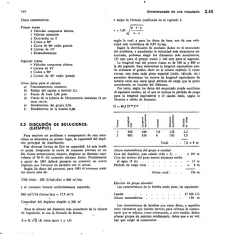 P L;'
>
15. E	
o
o
o
o .9.
E
1 o
1 01	 Dimensionado de una impulsión 2.45
Datos constructivos:
Primer tramo
3 Válvulas compuerta abierta
1 Válvula retención
1 Derivación en T
5 Codos a 90°
1 Curva de 90° radio grande
8 Curvas de 45°
I Ensanchamiento
Segundo tramo
4 Válvulas compuerta abierta
4 Curvas de 45°
4 Codos a 90°
2 Curvas de 900 radio grande
Otros datos para el cálculo:
Funcionamiento continuo.
Rédito del capital a invertir 0,1.
Precio de kwh 1,40 ptas.
Precio de la tubería de fibrocemento instalada 18 pe-
setas cm/m.
Rendimiento del grupo 0,56.
Rendimiento de la bomba 0,68.
5.3 DISCUSIÓN DE SOLUCIONES.
(EJEMPLO)
Para resolver un problema o anteproyecto de esta natu-
raleza se determina en primer lugar, la capacidad del depó-
sito principal de distribución.
Hay diversas formas de fijar su capacidad. La más usada
es quizá, integrando la curva de consumo prevista en un
día. Como anteproyecto, empero, elegimos un depósito equi-
valente al 50 % del consumo máximo diario. Posiblemente
a partir de 1985 deberá pensarse en construir un nuevo
depósito que funcione en paralelo con el actual.
Según los datos del proyecto, para 1985 el consumo máxi-
mo diario será de:
3300 (hab) • 200 (I/hab/día)	 660 m'/día
y el consumo horario uniformemente repartido,
660 (m')/24 (horas/día) = 27,5 m'/h
Capacidad del, depósito elegido 300 m'
Para el cálculo del diámetro más económicO de la tubería
de impulsión, se usa la fórmula de Bresse,
d K Vt1 (K varía entre 1 y 1,5)
o mejor la fórmula justificada en el capítulo 3.
V = 1,85 jp
n • s
según la cual, y para los datos de base, nos da una velo-
cidad más económica de 0,65 m/seg.
Según la distribución de caudales dados en el enunciado
del problema, y atendiendo la velocidad más económica en-
contrada, podemos elegir los diámetros más económicos,
125 mm para el primer tramo y 100 mm para el segundo.
La longitud real del primer tramo es de 560 m y 800 m
la del segundo. Para determinar la longitud equivalente pue-
de utilizarse el gráfico dado en el mismo capítulo 3, cuyas
curvas, una para cada pieza especial (codo, válvula, etc.)
permiten determinar los metros de longitud equivalente de
tubería recta que daría igual pérdida de carga que la pieza
considerada, en función del diámetro.
Por tanto, según los datos del enunciado puede escribirse
el siguiente cuadro; en el que se incluye la pérdida de carga
para la longitud equivalente y el caudal dado, según la
fórmula o tablas de Scimemi.
Q = 48,3 D'a j°36
1	 560
	
7,6	 125
2	 800	 834 '	 6	 100
Total.	 . . 7,8 -= 8 m
Altura manométrica del grupo a instalar
	Cota del depósito, más calado (140 + 3)	 .	 .	 + 143 m
Cota del terreno del pozo menos distancia media
al agua (5 m)	 ..	 ...	 .	 .	 	 — 17m
Pérdida de carga total 	 + 8 m
	
Altura total .	 134 m
Elección de grupo elevador
Las características de la bomba serán pues, las siguientes:
Caudal
Altura manométrica
27 500 1/h
134 m
Los constructores de bombas con estos datos, y aquellos
otros necesarios que habrán servido para rellenar el cuestio-
nario que se adjunta como orientación, u otro similar, deben
ofrecer grupos de máximo rendimiento, datos que a su vez,
hay que exigir al constructor.
ra
.tz
a.•0
2,3
5,5
 