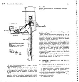 2.48 Elementos de hidromecánica	 104
FIGURA 2.32
Montaie esquemático de un grupo elevador cualquiera
de un pozo.
Imput ssin	 <00
IARACTERISTICA S DEL GRUPO
PO5F1451.11: 550 C.V WN510a :	 0/ 760 V
INTEN5100.0 :530/354 R.P. M.: 100
BOM BAS
ayS5 250 Its /ag
A~85/ Sumirgicla.	 29 m
Supdrior,	 90 m
TOTAL	 II B m
posición en especial de la calidad química del agua y de la
presión de servicio).
Otros sistemas empleados para amortiguar el golpe de
ariete son los de colocar dos o más válvulas de retención
intermedias, válvulas de retención contrapesadas o con freno
hidráulico, chimeneas de expansión, válvulas de descarga
automáticas, volantes de inercia, etc.
Doble tarifa. Es importante para este tipo de problemas
tener en cuenta (dado que durante los primeros años y en
especial en los periodos no estivales en que el grupo moto-
bomba no funciona de una forma continua) un estudio eco-
nómico sobre la doble tarifa. Es decir, en las horas punta
(2 horas en verano y 4 en invierno al día) la energía se
cobrará con un sobrecargo del 25 %; con el contador de
doble tarifa, y evitando el funcionamiento del grupo en
estas horas, se consigue un ahorro notable en la facturación
de energía eléctrica.
Montaje. En los esquemas, puede verse la forma correcta
del montaje de un grupo de las características estudiadas,
soportes, bridas, macizos, etc. (fig. 2.32).
Es decir el recipiente debe tener 15 1 de aire y un volu-
men total aproximado de 50 1.
Para un cálculo más exacto del volumen de aire de un
recipiente amortiguador del golpe de ariete, debe seguirse
el método gráfieo de Bergeron o efecfuar un balance exacto
de eirergías como ya se ha indicado al comienzo de este
apartado.
El aire se inyecta por medio de un compresor adecuado a
la presión, debiendo añadirse aire periódicamente,—(aproxi-
madamente cada 15 días dependiendo hsta frecuencia de re-
5.4 ESPECIFICACIONES PARA LA OFERTA
DE BOMBAS
a) ESQUEMA ACOTADO DE LA INSTALACIÓN, O EN SU
DEFECTO LOS DATOS DEL CONJUNTO:
Aspiración máxima y distancia al punto de toma.
Altura estática y longitud, de la impulsión.
Diámetros de las tuberías previstas y pérdidas
de carga totales en los casos más desfavorables.
Variaciones máximas y previsibles en las alturas
de aspiración e impulsión.
5) Diámetro del pozo.
 