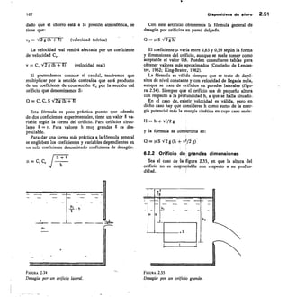 107
	
Dispositivos de aforo 2.51
dado que el chorro está a la presión atmosférica, se
tiene que:
v2 = V2 g (h + 8)	 (velocidad teórica)
La velocidad real vendrá afectada por un coeficiente
de velocidad C„.
v = C, V2 g (h +
	 6)	 (velocidad real)
Si pretendemos conocer el caudal, tendremos que
multiplicar por la sección contraída que será producto
de un coeficiente de contracción C, por la sección del
orificio que denominamos S:
Q = CVCCS
Esta fórmula es poco práctica puesto que además
de dos coeficientes experimentales, tiene un valor 6 va-
riable según la forma del orificio. Para orificios circu-
lares 6 = r. Para valores h muy grandes 6 es des-
preciable.
Para dar una forma más práctica a la fórmula general
se engloban los coeficientes y variables dependientes en
un solo coeficiente denominado coeficiente de desagüe:
h + 8
= C,
Con este artificio obtenemos la fórmula general de
desagüe por orificios en pared delgada.
Q = p S V2gh
El coeficiente p varía entre 0,63 y 0,59 según la forma
y dimensiones del orificio, aunque se suele tomar como
aceptable el valor 0,6. Pueden consultarse tablas para
obtener valores más aproximados (Coutinho de Lencas-
tre, 1962; King-Brater, 1962).
La fórmula es válida siempre que se trate de depó-
sitos de nivel constante y con velocidad de llegada nula,
aunque se trate de orificios en paredes laterales (figu-
ra 2.34). Siempre que el orificio sea de pequeña altura
con respecto a la profundidad h, a que se halla situado.
En el caso de, existir velocidad es válida, pero en
dicho caso hay pie considerar h como suma de la ener-
gía potencial más la energía cinética en cuyo caso sería:
H h + v2/2 g
y la fórmula se convertiría en:
Q = nS V2 g (h + v2/2 g)
6.2.2 Orificio de, grandes dimensiones
Sea el caso de la figura 2.35, en que la altura del
orificio no es despreciable con respecto a su profun-
didad.
FIGURA 2.34
	
FIGURA 2.35
Desagüe por un orificio lateral.	 Desagüe por un orificio grande.
 