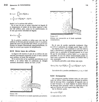 2.52 Elementos de hidromeeánica 108
Será:
= P f
H2
Hid H	 =
2
1.11 Vr
g (.1 2312	 Hita)
3
donde I es la anchura del orificio
En el caso de que no exista velocidad de llegada H
es simplemente el calado de los labios superior e infe-
rior del orificio, pero, como se vio anteriormente, en
el caso que exista velocidad de llegada:
v2
H — h +
En la práctica también se utiliza para este tipo de
orificios la fórmula general tomando como h la profun-
didad del centro de gravedad del orificio, ya que el coe-
ficiente de desagüe determinado experimentalmente, co-
rrige los errores que supone tal simplificación.
6.2.3 Otros tipos de orificios
La figura 2.36 muestra el caso de un orificio de con-
tracción parcialmente suprimida al estar el labio inferior
muy próximo al fondo del recipiente.
Si la contracción se ha suprimido parcialmente en el
fondo y en ambos lados el coeficiente de desagüe
aumenta alcanzando valores de 0,63 a 0,70.
FIGURA 2.36
Orificio con contracción en el fondo suprimida parcialmente.
FIGURA 2.37
Orificio con contracción en el fondo suprimida
completamente.
En el caso de quedar suprimida totalmente (figu-
ra 2.37) el coeficiente de desagüe puede llegar a 0,95.
Las figuras 2.38 y 2.39, presentan el caso de orificios
total o parcialmente sumergidos respectivamente. En el
primer caso es aplicable la fórmula general en el caso
de que las velocidades a ambos lados	 y v2 sean des-
preciables. El caso de orificio semisumergido puede tra-
tarse como compuesto de dos partes, un orificio libre y
otro sumergido.
La fórmula aplicable a este último caso sería:
	 2
Q =	 (h3—h2) V2 g h2 +
3
pt2 I Vn (h23/2— hi3/2)
Los valores de pueden considerarse	 = 112 = 0,60
6.2.4	 Compuertas
Las compuertas pueden tratarse como un caso parti-
cular de orificio. Debe distinguirse también la posibili-
dad de descarga libre o sumergida. El segundo caso es
el más frecuente y se suele emplear la misma fórmula
de descarga libre haciendo variar el coeficiente de des-
agüe en función del nivel aguas abajo (fig. 2.40).
Así la fórmula queda:
Q=ublV2gh
tt varía entre 0 y 0,70.
2 g
 