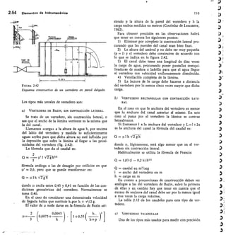 2.54 Elementos de hidromecánica	 110
FIGURA 2.42
Esquema constructivo de un vertedero en pared delgada.
Los tipos más usuales de vertedero son:
a) VERTEDERO DE BAZIN, SIN CONTRACCIÓN LATERAL
Se trata de un vertedero, sin contracción lateral, o
sea que el ancho de la lámina vertiente es la misma que
la del canal.
Llamamos «carga» a la altura de agua h, por encima
del labio del vertedero y medida lo suficientemente
aguas arriba para que dicha altura no esté influida por
la depresión que sufre la lámina al llegar a las proxi-
midades del vertedero (fig. 2.42).
La fórmula que da el caudal es:
Q =
2 u
t 1,,íg h3/2
3
fórmula análoga a las de desagüe por orificios en que
= 0,6, pero que se puede transformar en:
Q = ulh V 2 gh
donde oscila entre 0,45 y 0,41 en función de las con-
diciones geométricas del vertedero. Normalmente se
toma 0,40.
En el caso de considerar una determinada velocidad
de llegada había que sustituir h.por h + v2/2 g.
Eivalor de suele darse en la fórmula de Bazin así:
2	 0045 )	 o	 h_, 1
p,=- (0,6075+
0
	1+
,55 (
3	 h+p 
siendo p la altura de la pared del vertedero y h la
carga ambos medidos en metros (Coutinho de Lencastre,
1962).
Para obtener precisión en las observaciones habrá
que tener en cuenta los siguientes puntos:
I) Eliminar por completo la contracción lateral pro-
curando que las paredes del canal sean bien lisas.
La altura del umbral p no debe ser muy pequeña
(p 1) y el vertedero debe construirse de acuerdo con
lo que se indica en la figura 2.42.
El canal debe tener una longitud de diez veces
la carga de agua, procurando poner pantallas tranqui-
lizadoras de madera o ladrillo para que el agua Ilegue
al vertedero con velocidad uniformemente distribuida.
Ventilación completa de la lámina.
La lectura de la carga debe hacerse a distancia
del vertedero por lo menos cinco veces mayor que dicha
carga.
b) VERTEDERO RECTANGULAR CON CONTRACCIÓN LATE-
RAL
En el caso en que la anchura del vertedero es menor
que la anchura del canal anterior al mismo. En este
caso al pasar por el vertedero la lámina se contrae
lateralmente.
Si llamamos 1 a la anchura del vertedero y L=I +2a
es la anchura del canal la fórmula del caudal es:
= ulh V2gh
donde u, lógicamente, será algo menor que en el ver-
tedero sin contracción lateral.
Habitualmente se utiliza la fórmula de Francis:
Q = 1,83 (1 — 0,2 h) h3/2
Q = caudal en ms/seg
I = ancho del vertedero en m
h carga en m
En cuanto a precauciones de construcción deben ser
análogas a las del vertedero de Bazin, salvo la primera
de ellas y en cambio hay que tener en cuenta que el
exceso de anchura del canal debe ser por lo menos igual
a tres veces la carga máxima.
La tabla 2.12 da los caudales para este tipo de ver-
tedero.
VERTEDERO TRIANGULAR
Uno de los tipos más usados para medir con precisión
 